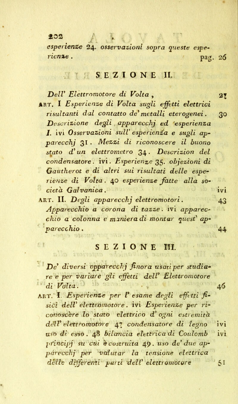 232 # esperienze 24. osservazioni sopra queste espe- rienze . pag. 26 SEZIONE II. Dell1 Elettromotore di Volta , ART. I Esperienze di Volta sugli effetti elettrici risultanti dal contatto de' metalli eterogenei . 30 Descrizione degli apparecchj ed ■esperienza 1. ivi Osservazioni sull' esperienza e sugli ap- parecchj 31 . Mezzi di riconoscere il buono stato d'un elettrometro 34* Descrizion del condensatore. ivi. Esperienze 35. objezioni di Gautherot e di altri sui risultati delle espe- rienze di Volta. 40 esperienze fatte alla so- cietà Galvanica. ivi ART. II. Degli apparecchj elettromotori. 43 Apparecchio a corona di tazze, ivi apparec- chio a colonna e miniera di montar quest' ap- parecchio . 44 SEZIONE IO De1 diversi opparecchj finora usatiper studia- re e per variare gli effetti dell' Elettromotore di Volta. 46 ART. I Esperienze per V esame degli effetti fi- sici dell' eìettrJòmotore. ivi Esperienze per ri- conoscere lo stetto elettrico d' ogni estremità dell' elettromotore 47 condensatore di legno ivi uso dì esso . 48 bilancia elettrica di Coulomb ivi pfindpj su etti è costruita 49. uso de' due ap- parecchi per valutar la tensione elettrica delle differenti parti dell' elettromotore 5*