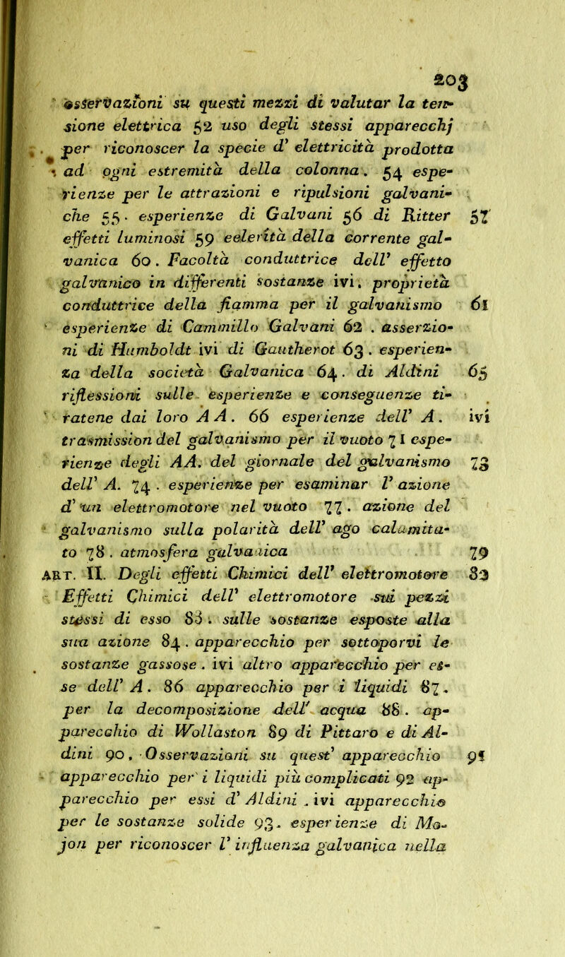 2°3 esteri)azioni su questi mezzi di valutar la tei*- sione elettrica $2 uso degli stessi apparecchj . per riconoscer la specie d’ elettricità prodotta \ ad ogni estremità della colonna. 54 espe- rienze per le attrazioni e ripulsioni galvani- che 55. esperienze di Galvani 56 di Ritter effetti luminosi 59 eelerìtà della corrente gal- vanica 60. Facoltà conduttrice dell7 effetto galvanico in differenti sostanze ivi. proprietà conduttrice della fiamma per il galvanismo 6l esperienze di Cammillo Galvani 62 . asserzio- ni di Humboldt ivi di Gautherot 63 • esperien- za della società Galvanica 64 . di Aldini 65 riflessioni sulle esperienze e conseguenze ti- ratene dai loro A A . 66 esperienze dell1 A . ivi tradmission del galvanismo per il vuoto 21 espe- rienze degli AA. del giornale del galvanismo 23 delV A. 24 . esperienze per esaminar V azione d’un elettromotore nel vuoto 2Z- azione del galvanismo sulla polarità delV ago calamita- to 28 • atmosfera galvanica 29 A&T. li. Degli effetti Chimici dell1 eìehromot&i'e 82 Effetti Chimici dell1 elettromotore sui pezzi stessi di esso Sò : sulle sostanze esposte alla sua azione 84 . apparecchio per sottoporvi le sostanze gassose, ivi altro apparecchio per es- se dell A . 86 apparecchio per i liquidi 82* per la decomposizione dell acqua 88. ap- parecchio di Wollaston 89 di Pittal o e di Al- dini 90, Osservazioni su quest’ apparecchio Ç% apparecchio per i liquidi più complicati 92 ap- parecchio per essi di Aldini „ ivi apparecchio per le sostanze solide 93* esper lenze di Ma-* jon per riconoscer V influenza galvanica nella