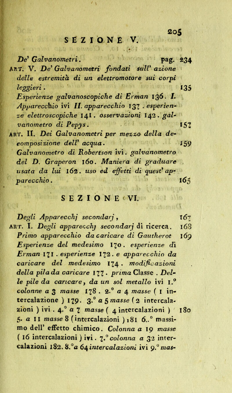 SEZIONE V. De' Galvanometri. pag. 234 ART. V. De Galvanometri fondati sull1 azione delle estremità di un elettromotore sui corpi leggieri. 135 Esperienze galvanoscopiche di Erman 136. I. Apparecchio ivi II. apparecchio 137 . esperien- ze elettroscopiche 14I. osservazioni I42. gal- vanometro di Pepys. l&1 ART. II. Dei Galvanometri per mezzo della de- eomposizione dell’ acqua. 159 Galvanametro di Robertson ivi. galvanometro del D. Graperon 160. Maniera di graduare usata da lui IÓ2. uso ed effetti di quest' ap- parecchio . 16$ SEZIONE' VI. Degli Apparecchi secondar] , T(5t art. I. Degli apparecchj secondarj di ricerca. 168 Primo apparecchio da caricare di Gautherot 169 Esperienze del medesimo I70. esperienze di Erman 17I . esperienze I72. e apparecchio da caricare del medesimo 174 . modificazioni della pila da caricare 177 . prima Classe . Del- le pile da caricare y da un sol metallo ivi I.° colonne a 3 masse 178 . 2.° a 4 masse ( I in- tercalazione ) 179. 3.° a $ masse ( 2 intercala- zioni ) ivi . 4.0 a 7 masse ( 4 intercalazioni ) 180 5. a II masse 8 (intercalazioni ) 181 ó..° massi- mo dell’ effetto chimico. Colonna a 19 masse ( 16 intercalazioni ) ivi. 7.0 colonna a 32 inter- calazioni l82.8.°a 64 intercalazioni ivi 9mas-