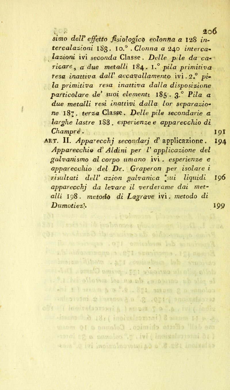 simo dell* effetto fisiologico colonna a 128 in- tercalazioni 183. I o.° . Clonna a 240 interca- lazioni ivi seconda Classe. Delle pile da ca- ricare % a due metalli 184. Ipila primitiva tesa inattiva dalV accavallamento ivi. 2.° pi- la primitiva resa inattiva dalla disposizione particolare de’ suoi elementi 185 . 3.0 Pila a due metalli resi inattivi dalla lor separazio- ne 187. terza Classe. Delle pile secondarie a larghe lastre 188 . esperienze e apparecchio di Champrè. I9I ART. II. Apparecchi secondarj cT applicazione. I94 Apparecchio d5 Aldini per V applicazione del galvanismo al corpo umano ivi . esperienze e apparecchio del Dr. Graperon per isolare i risultati dell’ azion galvanica *m':<ui liquidi 196 apparecchj da levare il verderame dai met- alli 198 . metodo di Lagrave ivi. metodo di Dumotiez\ 199