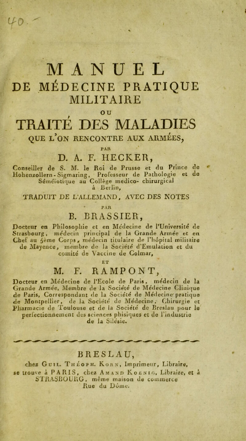 lf-0- MANUEL DE MÉDECINE PRATIQUE MILITAIRE TRAITÉ DES MALADIES QUE L’ON RENCONTRE AUX ARMEES, PAR D. A. F. HECKER, Conseiller de S. M. le Roi de Prusse et du Prince de Hohenzollern - Sigmaring, Professeur de Pathologie et de Séméiotique au Collège medico- chirurgical à Berlin, TRADUIT DE L’ALLEMAND, AVEC DES NOTES * PAR B. BRASSIER, Docteur en Philosophie et en Me'decine de l’Université de Strasbourg, médecin principal de la Grande Armée et en Chef au 5ème Corps, médecin titulaire de l’hôpital militaire de Mayence, membre de la Société d’Emulation et du comité de Vaccine de Colmar, ET M. F. RAMPONT, Docteur en Médecine de l’Ecole de Paris, médecin de la Grande Armée, Membre de la Société de Médecine Clinique de Paris, Correspondant de la Société de Médecine' pratique de Montpellier, de la Société de Médecine, Chirurgie et Pharmacie de Toulouse et de la Société de Breslau pour le perfectionnement des sciences phisiques et de l’industrie de la Silésie. BRESLAU, chez Guil, Théoph. Korn, Imprimeur, Libraire, se trouve à PARIS, chez Amaind Koenio, Libraire, et à STRASBOURG, même maison de commerce Rue du Dôme.