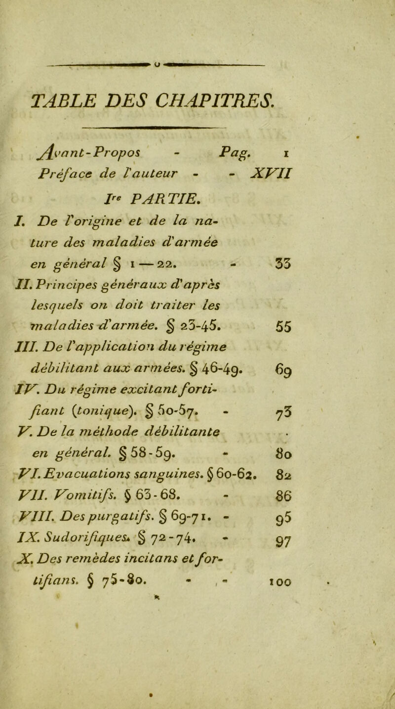 TABLE DES CHAPITRES. jfjoant-Propos Préface de l'auteur - XVII P* PARTIE. I. De F origine et de la na- ture des maladies d'armée II. Principes généraux d'après lesquels on doit traiter les maladies d'armée. § 23-45. III. De Vapplication du régime débilitant aux armées. § 46-49. IV. Du régime excitant forti- fiant (tonique). § 60-57. V. De la méthode débilitante en général. §58-69. VI. Evacuations sanguines. § 60-62. VII. Vomitifs. § 63-68. VIII. Des purgatifs. § 69-71. - IX. Sudorifiques* §72-74, X. Des remèdes incitons et for- tifions. § 75-80. - , - 33 55 69 ?3 80 82 86 95 97 100