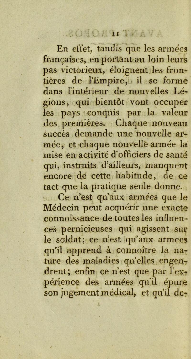 En effet; tandis que les armées françaises, en portant au loin leurs pas victorieux, éloignent les fron- tières de l’Empire, il se forme dans l'intérieur de nouvelles Lé- gions, qui bientôt vont occuper les pays conquis par la valeur des premières. Chaque nouveau succès demande une nouvelle ar- mée, et chaque nouvelle armée la mise en activité d’officiers de santé qui, instruits d’ailleurs, manquent encore de cette habitude, de ce tact que la pratique seule donne. Ce n’est qu’aux armées que le Médecin peut acquérir une exacte connoissance de toutes les influen- ces pernicieuses qui agissent sur le soldat; ce n’est qu’aux armces qu’il apprend à connoître la na- ture des maladies qu’elles engen- drent; enfin ce n’est que par l’ex- périence des armées qu'il épure son jugement médical, et qu’il de?