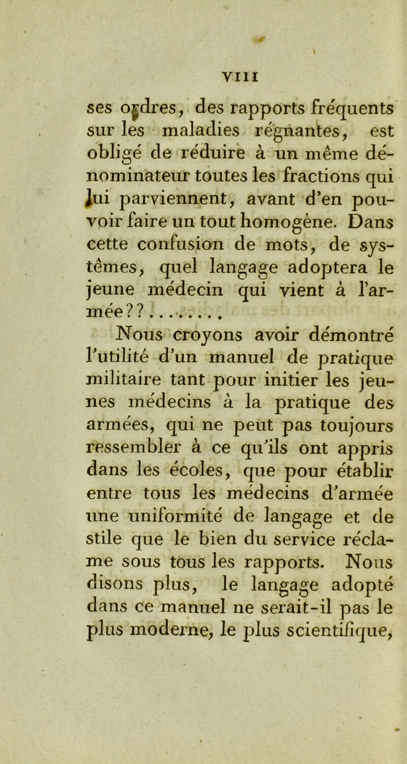 l ses ordres, des rapports fréquents sur les maladies régnantes, est obligé de réduire à un même dé- nominateur toutes les fractions qui Jui parviennent, avant d’en pou- voir faire un tout homogène. Dans cette confusion de mots, de sys- tèmes, quel langage adoptera le jeune médecin qui vient à l’ar- mée ? ? Nous croyons avoir démontré Inutilité d’un manuel de pratique militaire tant pour initier les jeu- nes médecins à la pratique des armées, qui ne peut pas toujours ressembler à ce qu’ils ont appris dans les écoles, que pour établir entre tous les médecins d’armée une uniformité de langage et de stile que le bien du service récla- me sous tous les rapports. Nous disons plus, le langage adopté dans ce manuel ne serait-il pas le plus moderne, le plus scientifique,