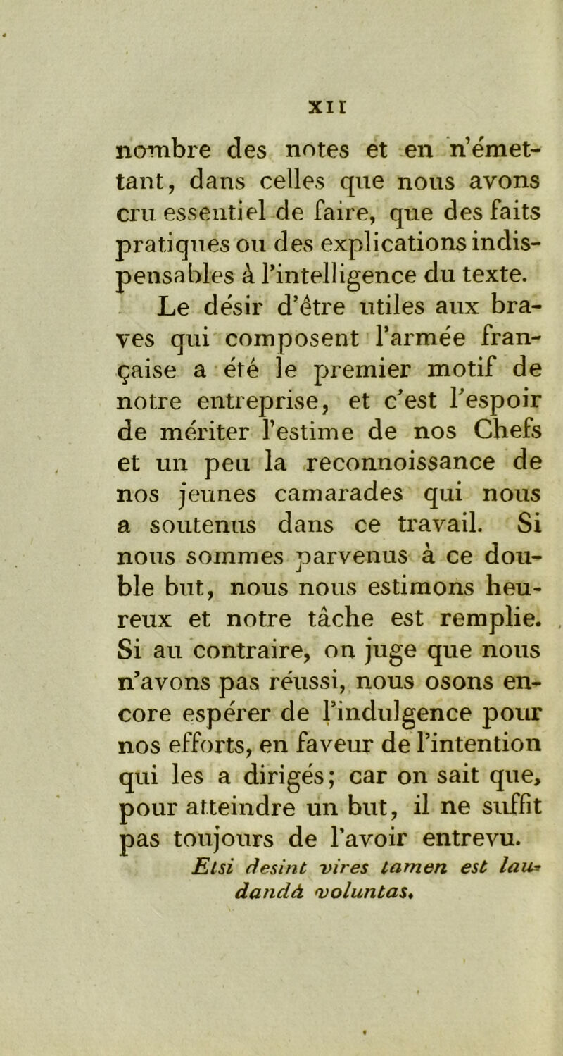 xir nombre des notes et en n’émet- tant, dans celles que nous avons cru essentiel de faire, que des faits pratiques ou des explications indis- pensables à l’intelligence du texte. Le désir d’être utiles aux bra- ves qui composent l’armée fran- çaise a été le premier motif de notre entreprise, et c’est l’espoir de mériter l’estime de nos Chefs et un peu la reconnoissance de nos jeunes camarades qui nous a soutenus dans ce travail. Si nous sommes parvenus à ce dou- ble but, nous nous estimons heu- reux et notre tâche est remplie. Si au contraire, on juge que nous n’avons pas réussi, nous osons en- core espérer de l’indulgence pour nos efforts, en faveur de l’intention qui les a dirigés; car on sait que, pour atteindre un but, il ne suffit pas toujours de l’avoir entrevu. Elsi desint vires tarnen est lau* dandà ojoluntas.