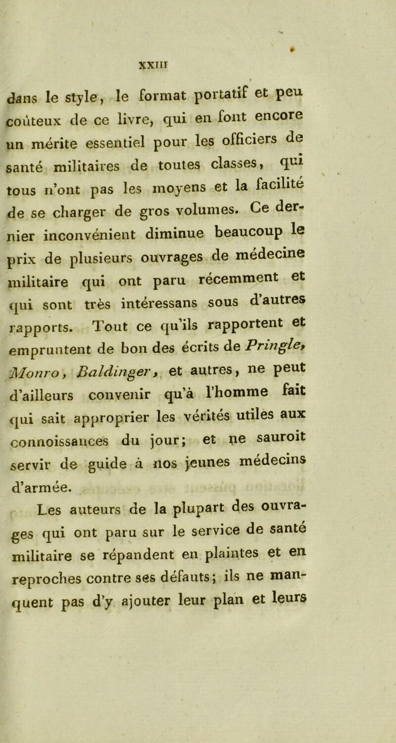 dans le style, le format portatif et peu coûteux de ce livre, <pui en font encore un mérite essentiel pour les officiers de santé militaires de toutes classes, qu^ tous n’ont pas les moyens et la facilite de se charger de gros volumes. Ce der- nier inconvénient diminue beaucoup le prix de plusieurs ouvrages de medecine militaire qui ont paru récemment et qui sont très intéressans sous d autres rapports. Tout ce qu’ils rapportent et empruntent de bon des écrits de Pringle, Monro, Baldinger, et autres, ne peut d’ailleurs convenir qu’à l’homme fait qui sait approprier les vérités utiles aux connoissances du jour; et ne sauroit servir de guide à nos jeunes médecins d’armée. Les auteurs de la plupart des ouvra- ges qui ont paru sur le service de santé militaire se répandent en plaintes et en reproches contre ses défauts; ils ne man- quent pas d’y ajouter leur plan et leurs