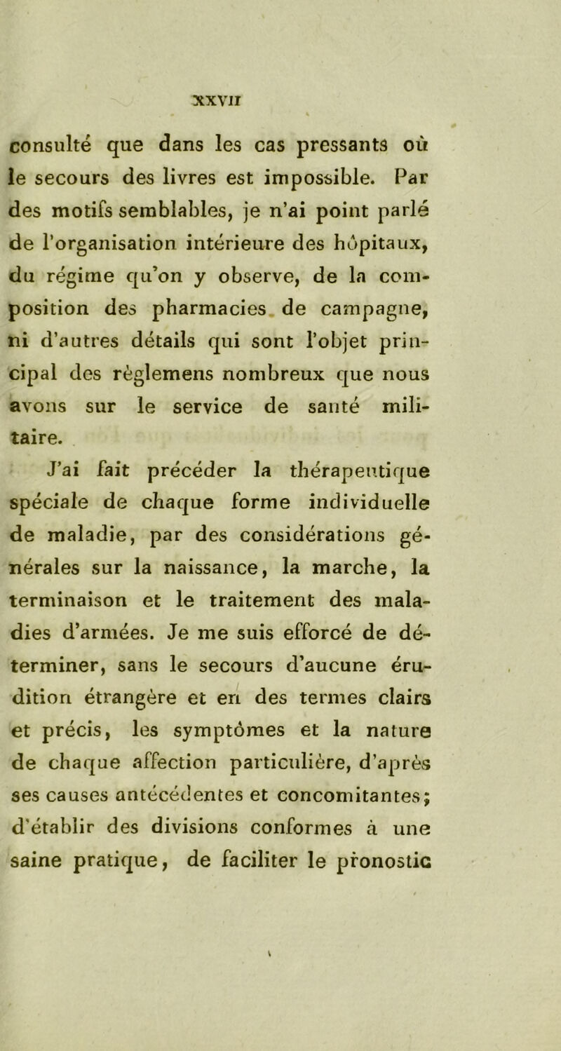 consulté que dans les cas pressants où le secours des livres est impossible. Par des motifs semblables, je n’ai point parlé de l’organisation intérieure des hôpitaux, du régime qu’on y observe, de la com- position des pharmacies de campagne, ni d’autres détails qui sont l’objet prin- cipal des règîemens nombreux que nous avons sur le service de santé mili- taire. J’ai fait précéder la thérapeutique spéciale de chaque forme individuelle de maladie, par des considérations gé- nérales sur la naissance, la marche, la terminaison et le traitement des mala- dies d’armées. Je me suis efforcé de dé- terminer, sans le secours d’aucune éru- dition étrangère et en des termes clairs et précis, les symptômes et la nature de chaque affection particulière, d’après ses causes antécédentes et concomitantes; d'établir des divisions conformes à une saine pratique, de faciliter le pronostic