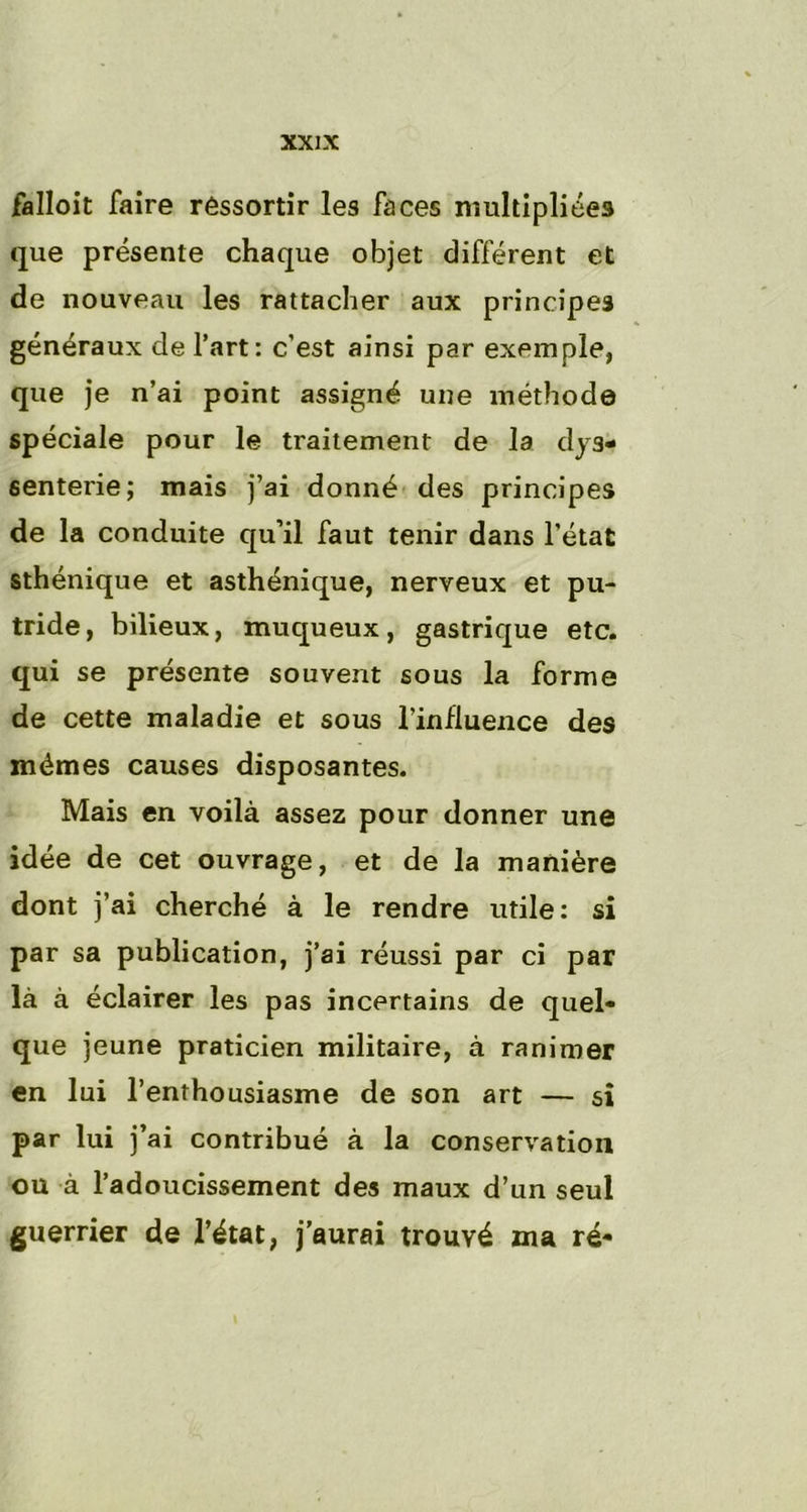 falloit faire ressortir les faces multipliées que présente chaque objet différent et de nouveau les rattacher aux principes généraux de l’art: c’est ainsi par exemple, que je n’ai point assigné une méthode spéciale pour le traitement de la dys* 6enterie; mais j’ai donné des principes de la conduite qu’il faut tenir dans l’état sthénique et asthénique, nerveux et pu- tride, bilieux, muqueux, gastrique etc. qui se présente souvent sous la forme de cette maladie et sous l’influence des mêmes causes disposantes. Mais en voilà assez pour donner une idée de cet ouvrage, et de la manière dont j’ai cherché à le rendre utile: si par sa publication, j’ai réussi par ci par là à éclairer les pas incertains de quel- que jeune praticien militaire, à ranimer en lui l’enthousiasme de son art — si par lui j’ai contribué à la conservation ou à l’adoucissement des maux d’un seul guerrier de l’état, j’aurai trouvé ma ré-