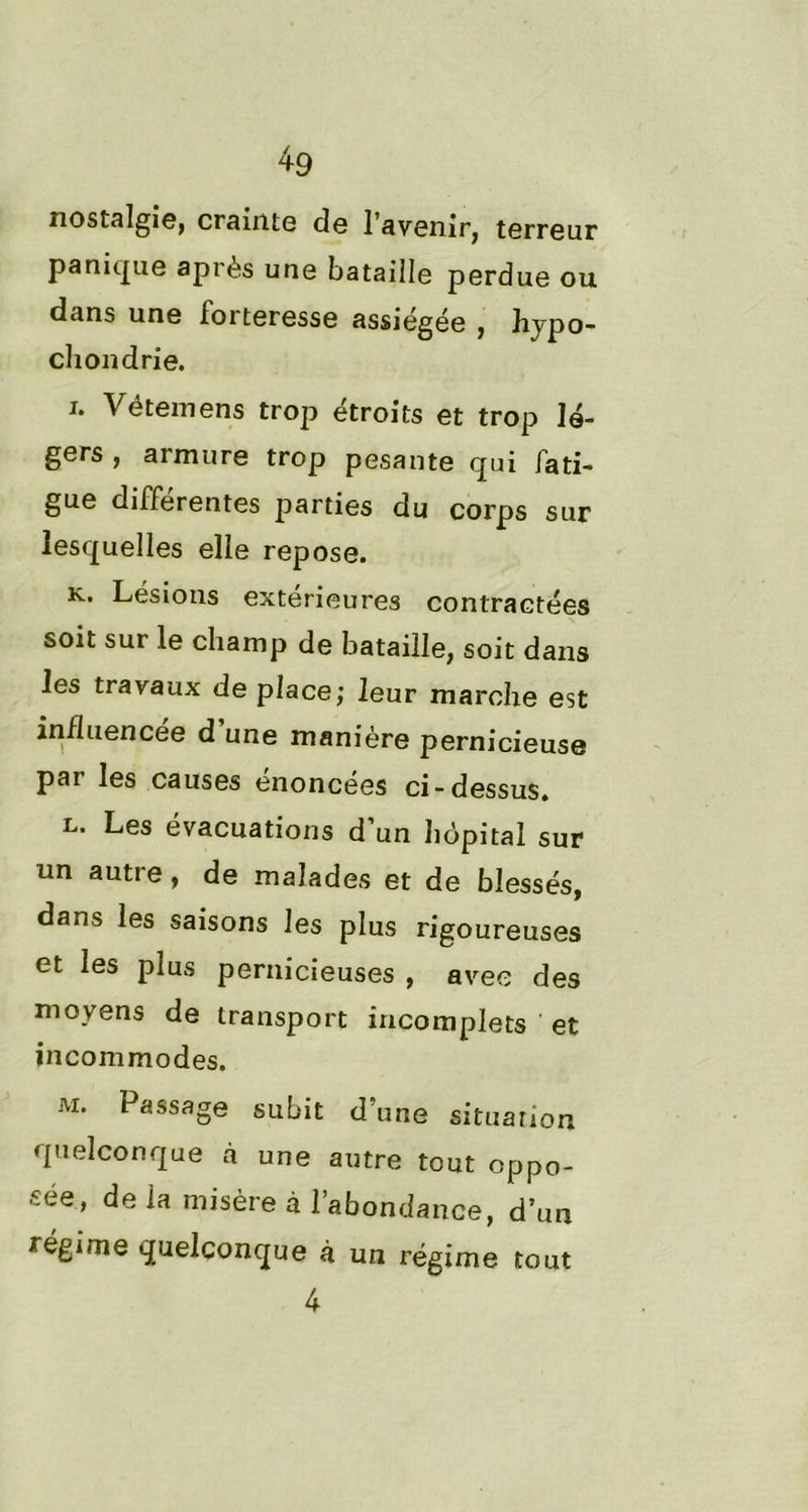 nostalgie, crainte de l’avenir, terreur panique après une bataille perdue ou dans une forteresse assiégée , hypo- chondrie. i. Vëtemens trop étroits et trop lé- gers , armure trop pesante qui fati- gue différentes parties du corps sur lesquelles elle repose. k. Lésions extérieures contractées soit sur le champ de bataille, soit dans les travaux de place; leur marche est influencée d une manière pernicieuse par les causes énoncées ci-dessus. l. Les évacuations d’un hôpital sur un autre, de malades et de blessés, dans les saisons les plus rigoureuses et les plus pernicieuses , avec des moyens de transport incomplets et incommodes. m. Passage subit d’une situation quelconque à une autre tout oppo- sée, de la misère à l’abondance, d’un régime quelconque à un régime tout 4