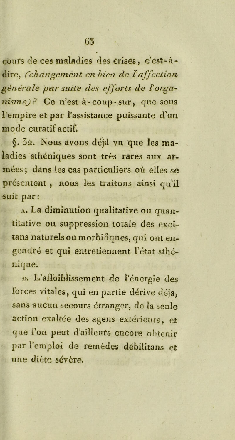 G3 cours de ces maladies des Crises, c'est-à- dire, Changement en bien de Vaffection générale par suite des efforts de l'orga- nismej? Ce n’est à-coup - sur, que sous l’empire et par l’assistance puissante d’un mode curatif actif. §. 5â. Nous avons déjà vu que les ma- ladies sthéniques sont très rares aux ar- mées; dans les cas particuliers où elles se présentent , nous les traitons ainsi qu’il suit par: a. La diminution qualitative ou quan- titative ou suppression totale des exci- tans naturels ou morbifiques, qui ont en- gendré et qui entretiennent l’état sthé- nique. ru L’affoiblissement de l’énergie des lorces vitales, qui en partie dérive déjà, sans aucun secours étranger, de la seule action exaltée des agens extérieurs, et que l’on peut d’ailleurs encore obtenir par l’emploi de remèdes débilitans et une diète sévère.