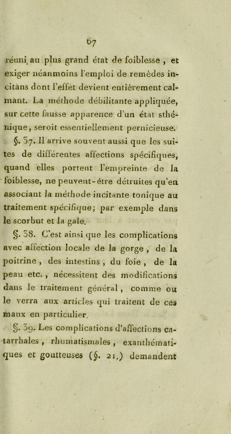 I b7 réuni au plus grand état de foiblesse , et exiger néanmoins l’emploi de remèdes in- citàns dont l’effet devient entièrement cal- mant. La méthode débilitante appliquée, sur cette fausse apparence d'un état sthé- nique, seroit essentiellement pernicieuse. §. 57.11 arrive souvent aussi que les sui- tes de diiférentes affections spécifiques, quand elles portent l’empreinte de la foiblesse, ne peuvent-étre détruites qu’en associant la méthode incitante tonique au traitement spécifique; par exemple dans le scorbut et la gale. §. 5S. C’est ainsi que les complications avec aliection locale de la gorge , de la poitrine , des intestins , du foie , de la peau etc. , nécessitent des modifications dans le traitement général , comme ou le verra aux articles qui traitent de ces maux en particulier. §. 3q. Les complications d’affections ca- tarrhales , rhumatismales , exanthémati- ques et goutteuses (§. 21.) demandent