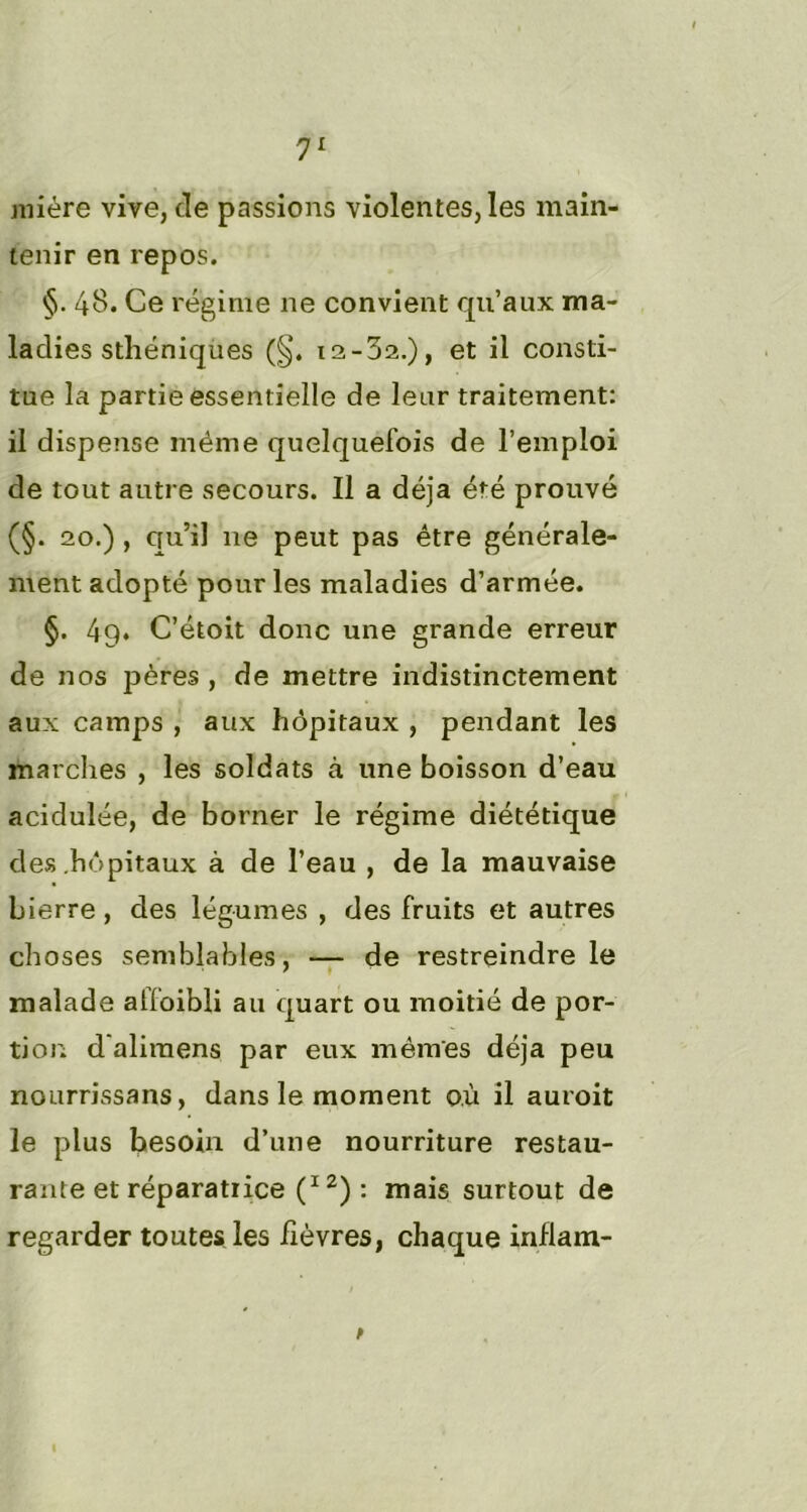 miére vive, de passions violentes, les main- tenir en repos. §. 48. Ce régime ne convient qu’aux ma- ladies sthéniques (§. ia-32.), et il consti- tue la partie essentielle de leur traitement: il dispense même quelquefois de l’emploi de tout autre secours. Il a déjà été prouvé (§. 20.) , qu’il 11e peut pas être générale- ment adopté pour les maladies d’armée. §. 49. C’étoit donc une grande erreur de nos pères , de mettre indistinctement aux camps , aux hôpitaux , pendant les marches , les soldats à une boisson d’eau acidulée, de borner le régime diététique des hôpitaux à de l’eau , de la mauvaise bierre, des légumes , des fruits et autres choses semblables, — de restreindre le malade alfoibli au quart ou moitié de por- tion d'alimens par eux mêmes déjà peu nourrissans, dans le moment où il auroit le plus besoin d’une nourriture restau- rante et réparatrice 2) : mais surtout de regarder toutes les fièvres, chaque infiam- t