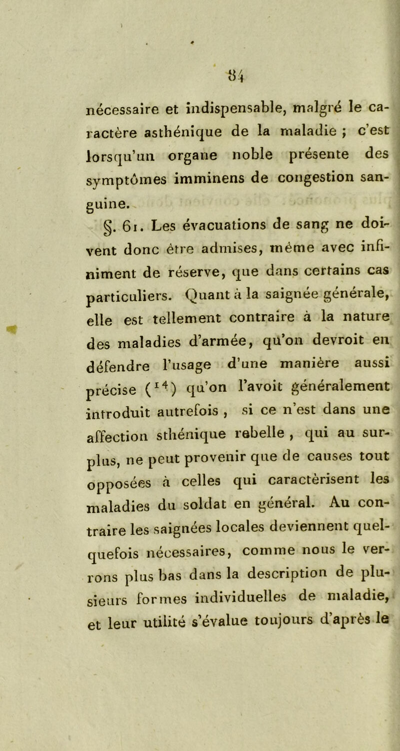 «4 nécessaire et indispensable, malgré le ca- ractère asthénique de la maladie ; c’est lorsqu’un organe noble présente des symptômes imminens de congestion san- guine. g. 61. Les évacuations de sang ne doi- vent donc être admises, même avec infi- niment de réserve, que dans certains cas particuliers. Quant à la saignée générale, elle est tellement contraire à la nature des maladies d’armée, qu’on devroit en défendre l’usage d’une manière aussi précise (l4) qu’on l’avoit généralement introduit autrefois , si ce n’est dans une affection sthénique rebelle , qui au sur- plus, ne peut provenir que de causes tout opposées «à celles qui caractérisent les maladies du soldat en général. Au con- traire les saignées locales deviennent quel- quefois nécessaires, comme nous le ver- rons plus bas dans la description de plu- sieurs formes individuelles de maladie, et leur utilité s’évalue toujours d’après le