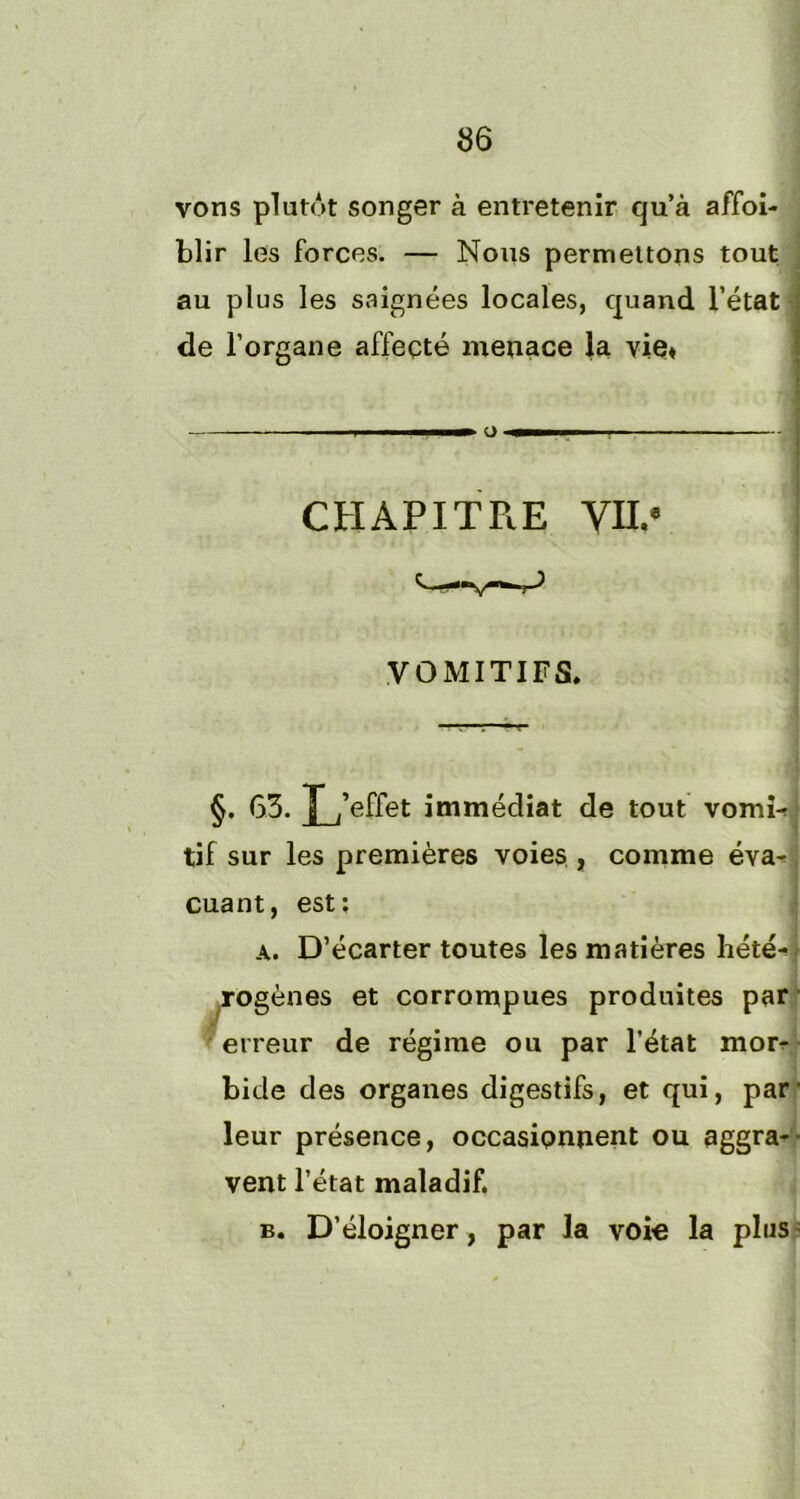 vons plutôt songer à entretenir qu’à affoi- blir les forces. — Nous permettons tout au plus les saignées locales, quand l’état de l’organe affecté menace la vie* O CHAPITRE VIL* VOMITIFS. §. 63. L’effet immédiat de tout vomi- tif sur les premières voies , comme éva- cuant, est; a. D’écarter toutes les matières hété- rogènes et corrompues produites par erreur de régime ou par l’état mor- bide des organes digestifs, et qui, par- leur présence, occasionnent ou aggra- vent l’état maladif. b. D’éloigner, par la voie la plus