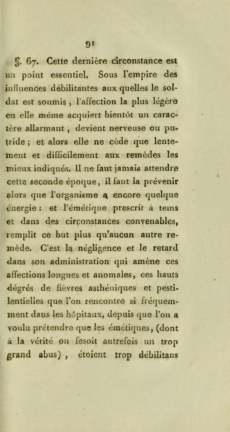 §. 67. Cette dernière circonstance est un point essentiel. Sous l’empire des influences débilitantes aux quelles le sol- dat est soumis , l’affection la plus légère en elle même acquiert bientôt un carac- tère allarmant , devient nerveuse ou pu-» tride ; et alors elle ne cède que lente- ment et difficilement aux remèdes les mieux indiqués. Il ne faut jamais attendre cette seconde époque, il faut la prévenir alors que l’organisme Sh, encore quelque énergie : et l’émétique prescrit à tems et dans des circonstances convenables, remplit ce but plus qu’aucun autre re- mède. C’est la négligence et le retard dans son administration qui amène ces affections longues et anomales, ces hauts dégrés de fièvres asthéniques et pesti- lentielles que l’on rencontre si fréquem- ment dans les hôpitaux, depuis que l’on a voulu prétendre que les émétiques, (dont à la vérité 011 fesoit autrefois un trop grand abus) , étoient trop débilitans