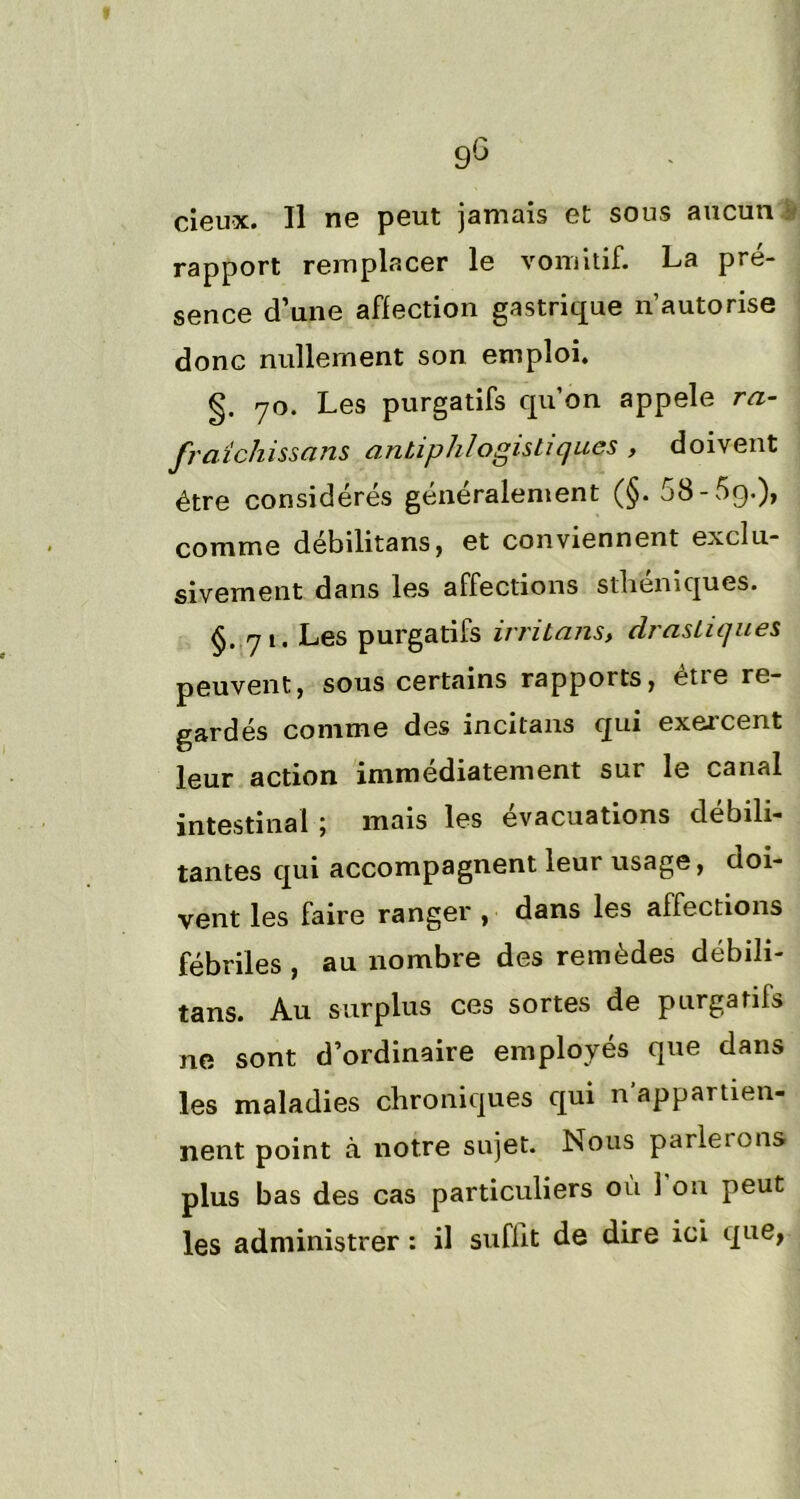 I 9g deux. Il ne peut jamais et sous aucun S rapport remplacer le vomitif. La pré- sence d’une affection gastrique n’autorise donc nullement son emploi. g. yo. Les purgatifs qu’on appelé ra- fraîchissons antiphlogistiques , doivent être considérés généralement (§. 58-5g.), comme débilitans, et conviennent exclu- sivement dans les affections sthéniques. §. qi. Les purgatifs irritons, drastiques peuvent, sous certains rapports, être re- gardés comme des incitans qui exercent leur action immédiatement sur le canal intestinal ; mais les évacuations débili- tantes qui accompagnent leur usage, doi- vent les faire ranger , dans les affections fébriles , au nombre des remèdes débili- tans. Au surplus ces sortes de purgatifs ne sont d’ordinaire employés que dans les maladies chroniques qui n’appartien- nent point à notre sujet. Nous parlerons plus bas des cas particuliers où 1 on peut les administrer : il suffit de dire ici que,