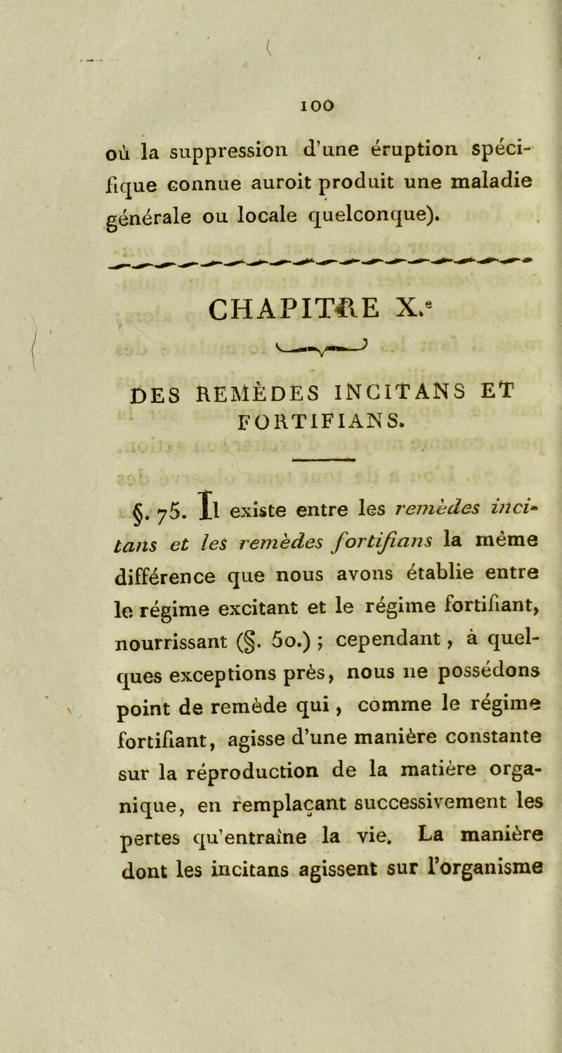 ( 100 où la suppression d’une éruption spéci- fique connue auroit produit une maladie générale ou locale quelconque). CHAPITRE X.e DES REMÈDES INCIT ANS ET FORTIFIANS. §. 75. Il existe entre les remèdes inci- tans et les remèdes fortifians la même différence que nous avons établie entre le régime excitant et le régime fortifiant, nourrissant (§. 5o.) ; cependant, à quel- ques exceptions près, nous ne possédons point de remède qui, comme le régime fortifiant, agisse d’une manière constante sur la réproduction de la matière orga- nique, en remplaçant successivement les pertes qu’entraîne la vie. La manière dont les incitans agissent sur l’organisme