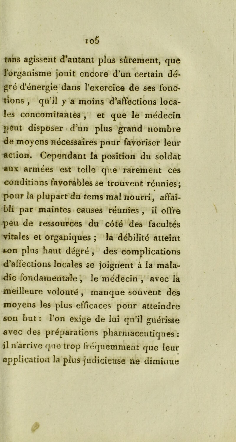 tans agissent d’autant plus sûrement, que l'organisme jouit encore d’un certain dé- gré d’énergie dans l’exercice de ses fonc- tions , qu’il y a moins d’affections loca- les concomitantes , et que le médecin peut disposer d’un plus grand nombre de moyens nécessaires pour favoriser leur action. Cependant la position du soldat aux armées est telle que rarement ces conditions favorables se trouvent réunies; pour la plupart du tems mal nourri, affai- bli par maintes causes réunies , il offre peu de ressources du côté des facultés vitales et organiques ; la débilité atteint «on plus haut degré , des complications d’affections locales se joignent à la mala- die fondamentale , le médecin , avec la meilleure volouté , manque souvent des moyens les plus efficaces pour atteindre son but : l’on exige de lui qu’il guérisse avec des préparations pharmaceutiques: il n arrive que trop Irequemment que leur application la plus judicieuse ne diminue