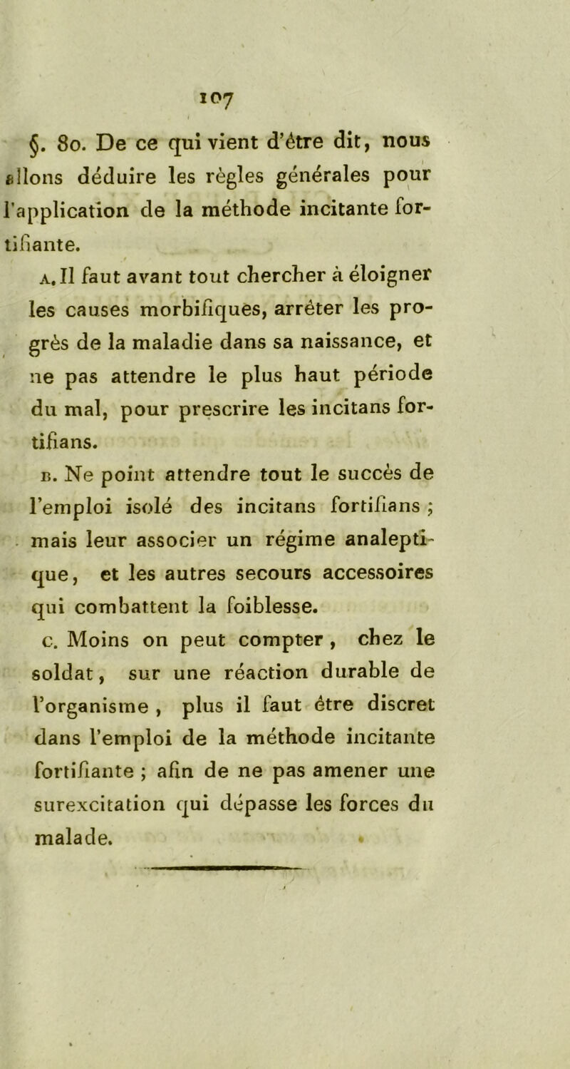 §. 8o. De ce qui vient d’étre dit, nous allons déduire les règles générales pour l'application de la méthode incitante for- tifiante. a. Il faut avant tout chercher à éloigner les causes morbifiques, arrêter les pro- grès de la maladie dans sa naissance, et ne pas attendre le plus haut période du mal, pour prescrire les incitans for- tifia ns. b. Ne point attendre tout le succès de l’emploi isolé des incitans fortifians ; mais leur associer un régime analepti- que, et les autres secours accessoires qui combattent la foiblesse. c. Moins on peut compter , chez le soldat, sur une réaction durable de l’organisme , plus il faut être discret dans l’emploi de la méthode incitante fortifiante ; afin de ne pas amener une surexcitation qui dépasse les forces du malade. •