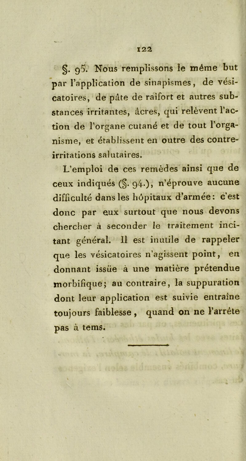 §. Nous remplissons le même but par l’application de sinapismes, de vési- catoires, de pâte de raifort et autres sub- stances irritantes, âcres, qui relèvent l’ac- tion de l’organe cutané et de tout l’orga- nisme, et établissent en outre des contre- irritations salutaires. L’emploi de ces remèdes ainsi que de ceux indiqués (§. 94*)) n’éprouve aucune difficulté dans les hôpitaux d’armée: c’est donc par eux surtout que nous devons chercher à seconder le traitement inci- tant général. 11 est inutile de rappeler que les vésicatoires n’agissent point, en donnant issue à une matière prétendue morbifique; au contraire, la suppuration dont leur application est suivie entraîne toujours faiblesse , quand on ne l’arrête pas à tems.