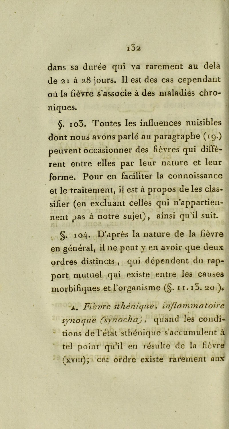 dans sa durée qui va rarement au delà de 21 à 28 jours. Il est des cas cependant où la fièvre s’associe à des maladies chro- niques. §. io3. Toutes les influences nuisibles dont nous avons parlé au paragraphe (19.) peuvent occasionner des fièvres qui diffè- rent entre elles par leur nature et leur forme. Pour en faciliter la connoissance et le traitement, il est à propos de les clas- sifier (en excluant celles qui n’appartien- nent pas à notre sujet), ainsi qu’il suit. §. 104. D’après la nature de la lièvre en général, il ne peut y en avoir que deux ordres distincts , qui dépendent du rap- port mutuel qui existe entre les causes morbifiques et l’organisme (§. 11.13. 20 ). a. Fièvre sthénique, inflammatoire synocjue (VynochaJ, quand les condi- tions de l’état sthénique s’accumulent à tel point qu’il en résulte de la fièvre (xvm); cet ordre existe rarement aux