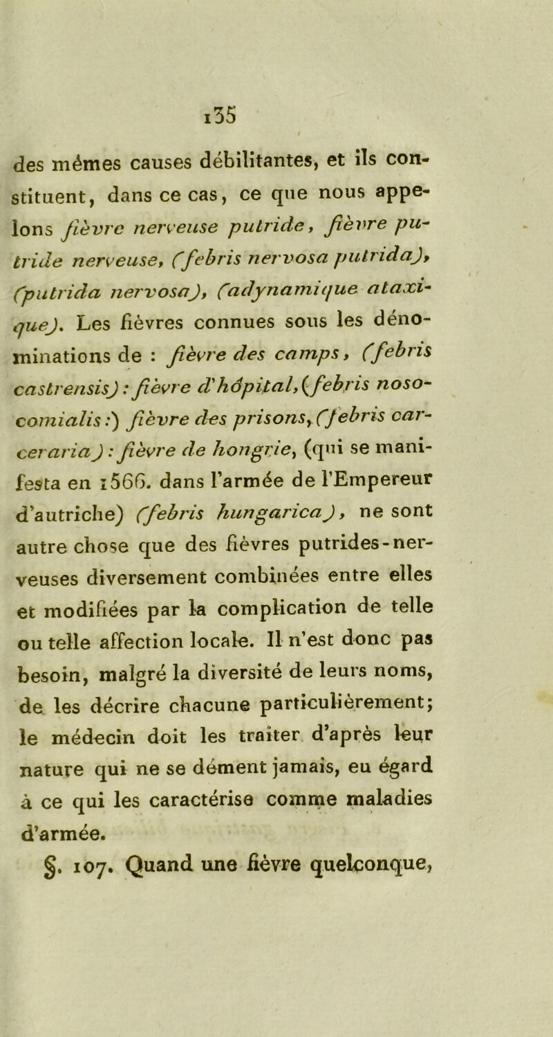 i des mêmes causes débilitantes, et ils con- stituent, dans ce cas, ce que nous appe- lons fièvre nerveuse putride, fevre pu- tride nerveuse, Cfebris nervosa pulridaj, Cputrida nervosa J, Ca dynamique ataxi- vjuej. Les fièvres connues sous les déno- minations de : fièvre des camps, (febiis castrensisj : fièvre d'hôpital, {febris noso- comialis :) fièvre des prisons, ÇJebris car- ceraria J : fièvre de Hongrie, (qui se mani- festa en i566. dans l’armée de l’Empereur d’autriche) Cf ebris hungaricaj, ne sont autre chose que des fièvres putrides-ner- veuses diversement combinées entre elles et modifiées par la complication de telle ou telle affection locale. Il n’est donc pas besoin, malgré la diversité de leurs noms, de les décrire chacune particulièrement; le médecin doit les traiter d’après leur nature qui ne se dément jamais, eu égard à ce qui les caractérise comme maladies d’armée. §. 107. Quand une fièvre quelconque,