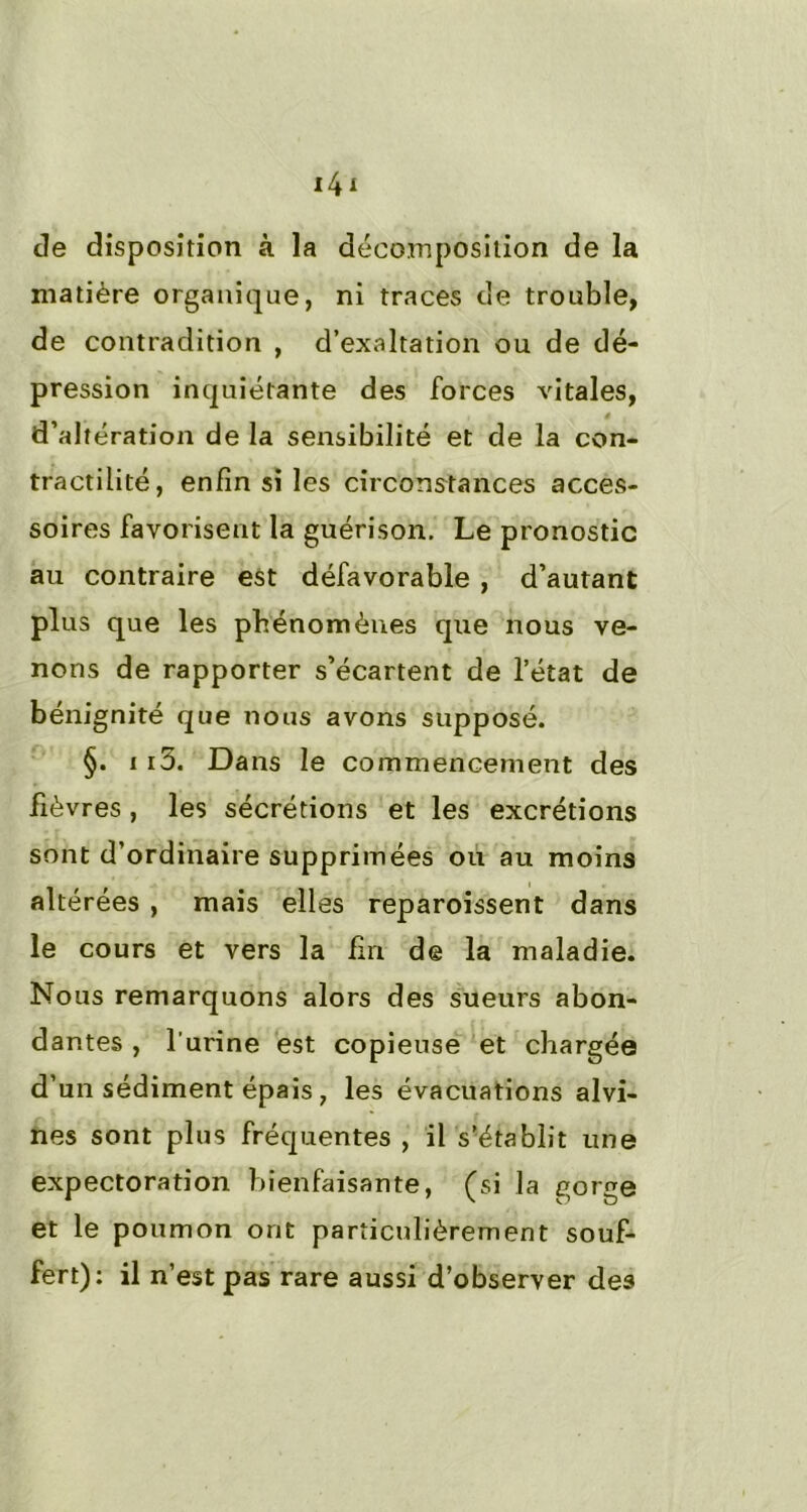 de disposition à la décomposition de la matière organique, ni traces de trouble, de contradition , d’exaltation ou de dé- pression inquiétante des forces vitales, d’altération de la sensibilité et de la con- tractilité, enfin si les circonstances acces- soires favorisent la guérison. Le pronostic au contraire est défavorable , d’autant plus que les phénomènes que nous ve- nons de rapporter s’écartent de l’état de bénignité que nous avons supposé. §. ii5. Dans le commencement des fièvres , les sécrétions et les excrétions sont d’ordinaire supprimées ou au moins altérées , mais elles reparoissent dans le cours et vers la lin de la maladie. Nous remarquons alors des sueurs abon- dantes , l’urine est copieuse et chargée d’un sédiment épais , les évacuations alvi- nes sont plus fréquentes , il s’établit une expectoration bienfaisante, (si la gorge et le poumon ont particulièrement souf- fert): il n’est pas rare aussi d’observer des