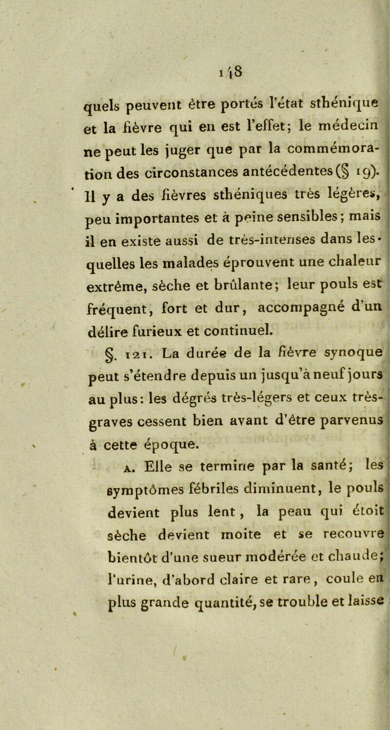 quels peuvent être portés letat sthénique et la lièvre qui en est l’effet; le médecin ne peut les juger que par la commémora- tion des circonstances antécédentes (§ 19). 11 y a des fièvres sthéniques très légères, peu importantes et à peine sensibles ; mais il en existe aussi de très-intenses dans les* quelles les malades éprouvent une chaleur extrême, sèche et brûlante; leur pouls est fréquent, fort et dur, accompagné d’un délire furieux et continuel. §. i21. La durée de la fièvre synoque peut s’étendre depuis un jusqu’à neuf jours au plus: les dégrés très-légers et ceux très- graves cessent bien avant d’être parvenus à cette époque. a. Elle se termine parla santé; les symptômes fébriles diminuent, le pouls devient plus lent , la peau qui étoit sèche devient moite et se recouvre bientôt d’une sueur modérée et chaude; l’urine, d’abord claire et rare, coule en plus grande quantité, se trouble et laisse