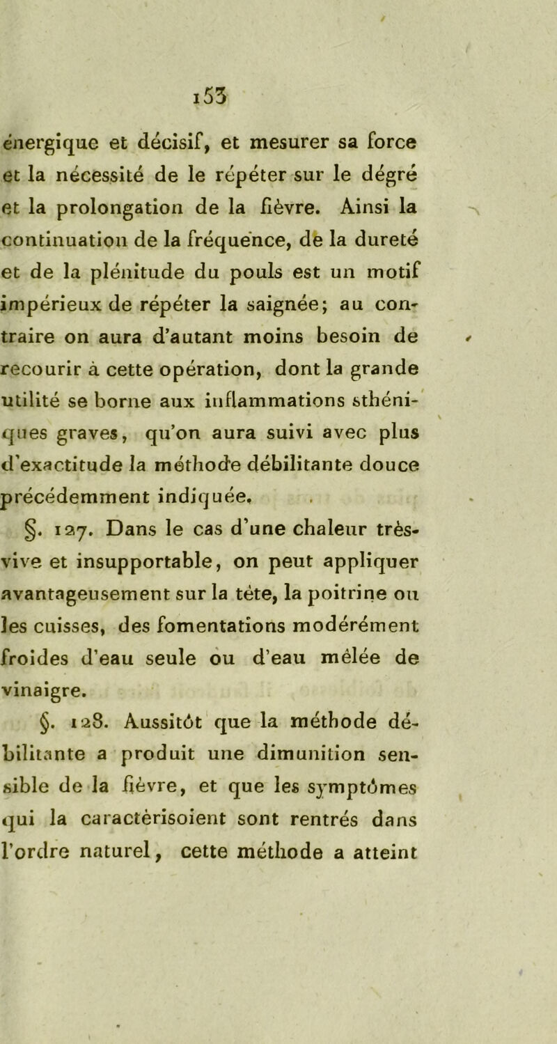 énergique et décisif, et mesurer sa force et la nécessité de le répéter sur le dégré et la prolongation de la fièvre. Ainsi la continuation de la fréquence, de la dureté et de la plénitude du pouls est un motif impérieux de répéter la saignée; au con- traire on aura d’autant moins besoin de * recourir à cette opération, dont la grande utilité se borne aux inflammations sthéni- \ ques graves, qu’on aura suivi avec plus d’exactitude la méthode débilitante douce précédemment indiquée, §. 127. Dans le cas d’une chaleur très- vive et insupportable, on peut appliquer avantageusement sur la tête, la poitrine ou les cuisses, des fomentations modérément froides d’eau seule ou d’eau mêlée de vinaigre. §. 128. Aussitôt que la méthode dé- bilitante a produit une dimunition sen- sible de la hèvre, et que les symptômes qui la caractèrisoient sont rentrés dans l’ordre naturel, cette méthode a atteint