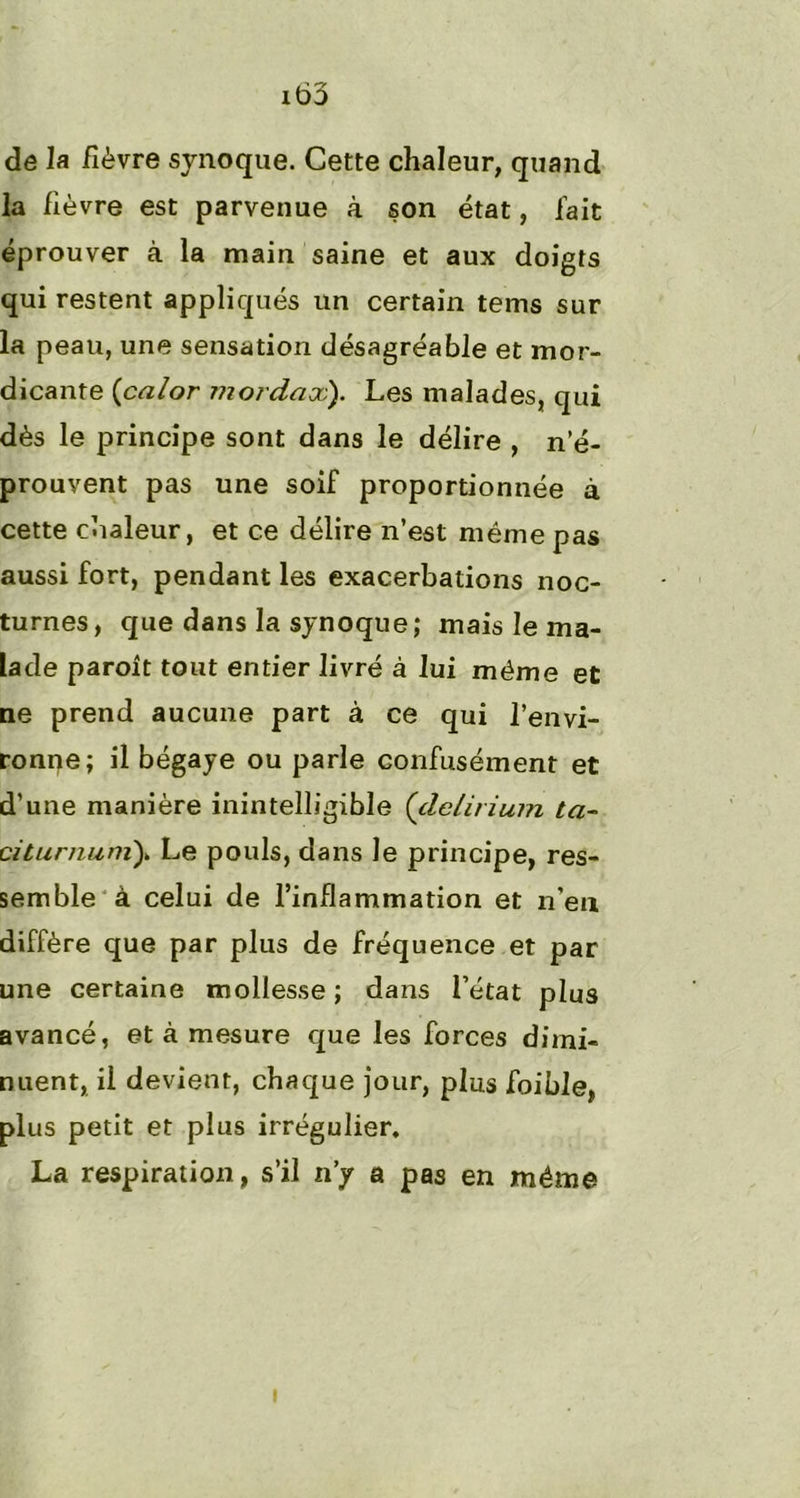 it>3 de la fièvre synoque. Cette chaleur, quand la lièvre est parvenue à son état, fait éprouver à la main saine et aux doigts qui restent appliqués un certain tems sur la peau, une sensation désagréable et mor- dicante (calor mordax). Les malades, qui dès le principe sont dans le délire , n’é- prouvent pas une soif proportionnée à cette chaleur, et ce délire n’est même pas aussi fort, pendant les exacerbations noc- turnes, que dans la synoque; mais le ma- lade paroît tout entier livré à lui même et ne prend aucune part à ce qui l’envi- ronne; il bégaye ou parle confusément et d’une manière inintelligible (delirium ta- citurnumy Le pouls, dans le principe, res- semble à celui de l’inflammation et n’eu diffère que par plus de fréquence et par une certaine mollesse ; dans l’état plus avancé, et à mesure que les forces dimi- nuent, il devient, chaque jour, plus foible, plus petit et plus irrégulier. La respiration, s’il n’y a pas en même