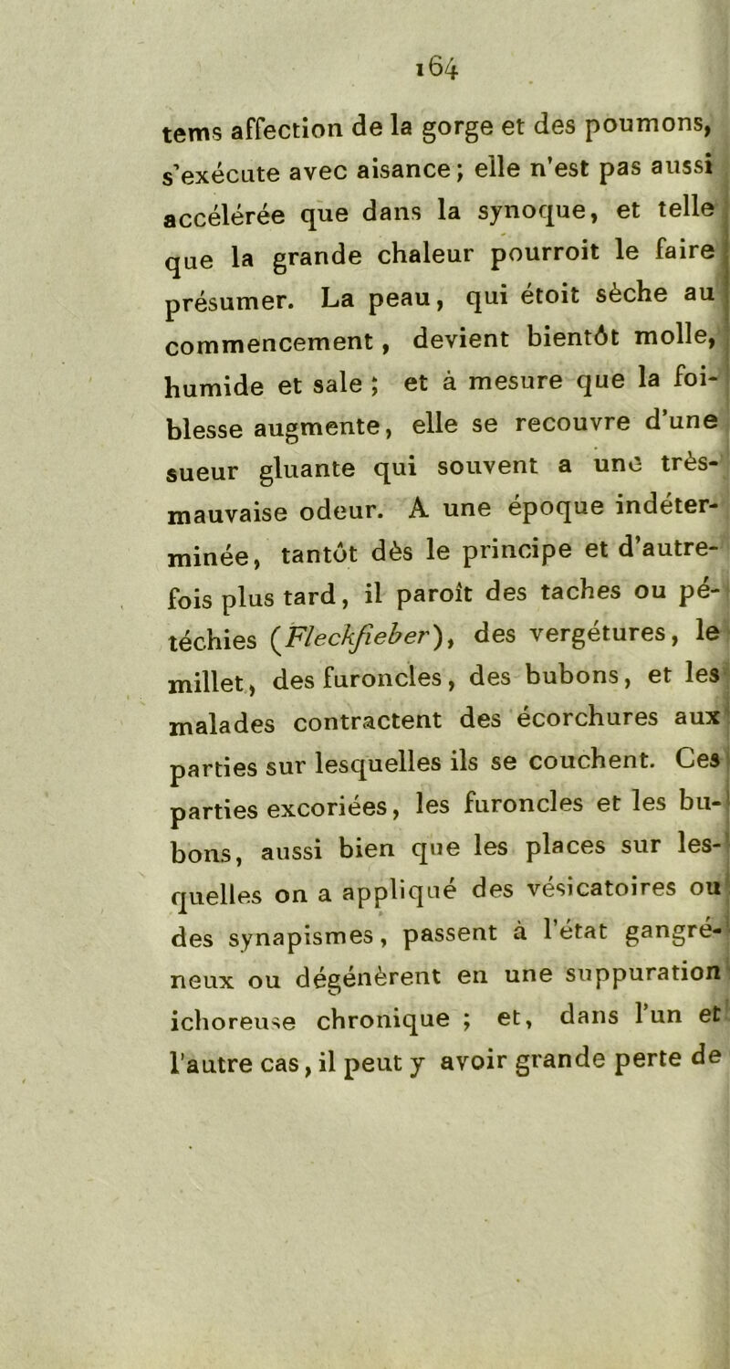 tems affection de la gorge et des poumons, s’exécute avec aisance; elle n’est pas aussi accélérée que dans la synoque, et telle que la grande chaleur pourroit le faire présumer. La peau, qui etoit sèche au commencement, devient bientôt molle, humide et sale ; et à mesure que la foi- blesse augmente, elle se recouvre dune sueur gluante qui souvent a une très- mauvaise odeur. A une epoque indéter- minée, tantôt dès le principe et d’autre- fois plus tard, il paroit des taches ou pé- téchies (Fleckfieber), des vergétures, le millet, des furoncles, des bubons, et les malades contractent des écorchures auxH parties sur lesquelles ils se couchent. Ces parties excoriées, les furoncles et les bu- bons, aussi bien que les places sur les- quelles on a appliqué des vésicatoires ou des synapismes, passent à 1 état gangré- neux ou dégénèrent en une suppuration ichoreuse chronique ; et, dans 1 un et l’autre cas, il peut y avoir grande perte de