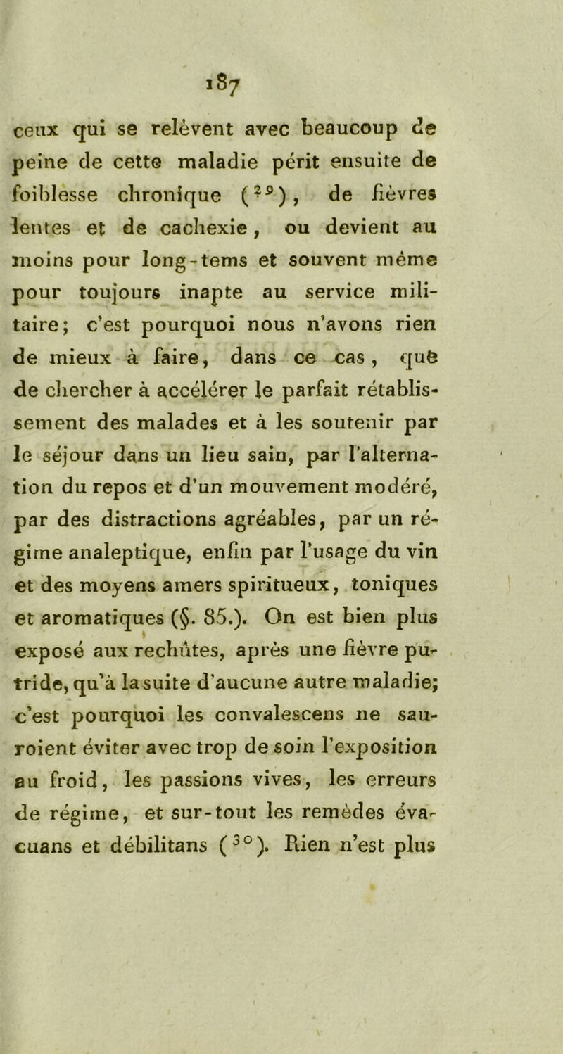 ceux qui se relèvent avec beaucoup de peine de cette maladie périt ensuite de foiblesse chronique (?s), de fièvres lentes et de cachexie, ou devient au moins pour long-tems et souvent même pour toujours inapte au service mili- taire; c’est pourquoi nous n’avons rien de mieux à faire, dans ce cas, que de chercher à accélérer le parfait rétablis- sement des malades et à les soutenir par le séjour dans un lieu sain, par l’alterna- tion du repos et d’un mouvement modéré, par des distractions agréables, par un ré- gime analeptique, enfin par l’usage du vin et des moyens amers spiritueux, toniques et aromatiques (§. 85.). On est bien plus exposé aux rechutes, après une fièvre pu- tride, qu’à la suite d'aucune autre maladie; c’est pourquoi les convalescens ne sau- roient éviter avec trop de soin l’exposition au froid, les passions vives, les erreurs de régime, et sur-tout les remèdes éva- cuans et débilitans (3°). Rien n’est plus