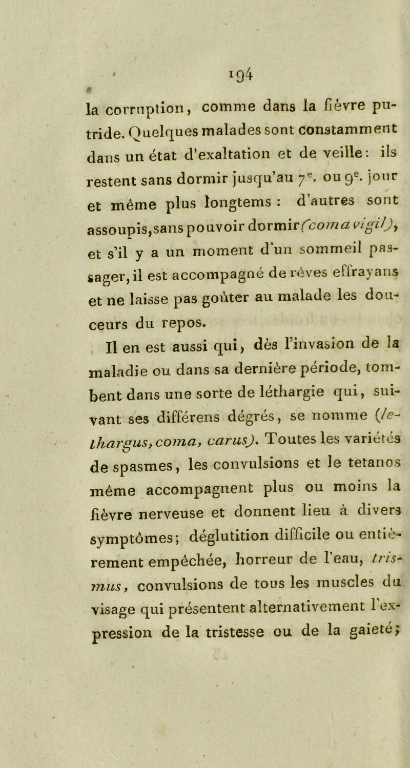 la corruption, comme dans la fièvre pu- tride. Quelques malades sont constamment dans un état d’exaltation et de veille: ils restent sans dormir jusqu’au 7e. ou 9e. jour et même plus longtems : d’autres sont assoupis,sans pouvoir dormir fcomavigiO) et s’il y a un moment d’un sommeil pas- sager, il est accompagné de rêves effraya ns et ne laisse pas goûter au malade les dou- ceurs du repos. Il en est aussi qui, dès l’invasion de la maladie ou dans sa dernière période, tom- bent dans une sorte de léthargie qui, sui- vant ses differens degres, se nomme (/<?- lhargus, coma, carusj. Toutes les variétés de spasmes, les convulsions et le tétanos même accompagnent plus ou moins la fièvre nerveuse et donnent lieu à divers symptômes; déglutition difficile ou entiè- rement empêchee, horreur de 1 eau, tns- mus, convulsions de tous les muscles du visage qui présentent alternativement l’ex- pression de la tristesse ou de la gaieté;