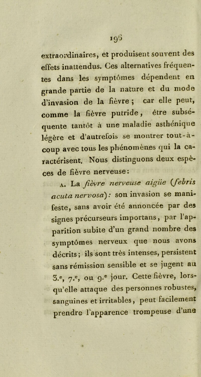 extraordinaires, et produisent souvent des effets inattendus. Ces alternatives fréquen- tes dans les symptômes dépendent en grande partie de la nature et du mode d’invasion de la Kevre } car elle peut, comme la fièvre putride, être subsé- quente tantôt à une maladie asthénique légère et d’autrefois se montrer tout-à- coup avec tous les phénomènes qui la ca- ractérisent. Nous distinguons deux espè- ces de fièvre nerveuse: a. La fièvre nerveuse aigue (febris acuta nervosa) : son invasion se mani- feste, sans avoir été annoncée par des signes précurseurs importans, par 1 ap- parition subite d’un grand nombre des symptômes nerveux que nous avons décrits ; ils sont très intenses, persistent sans rémission sensible et se jugent au 5.e} y.e, ou 9-e jour. Cette fièvre, lors- qu’elle attaque des personnes robustes, sanguines et irritables, peut facilement prendre l’apparence trompeuse d une