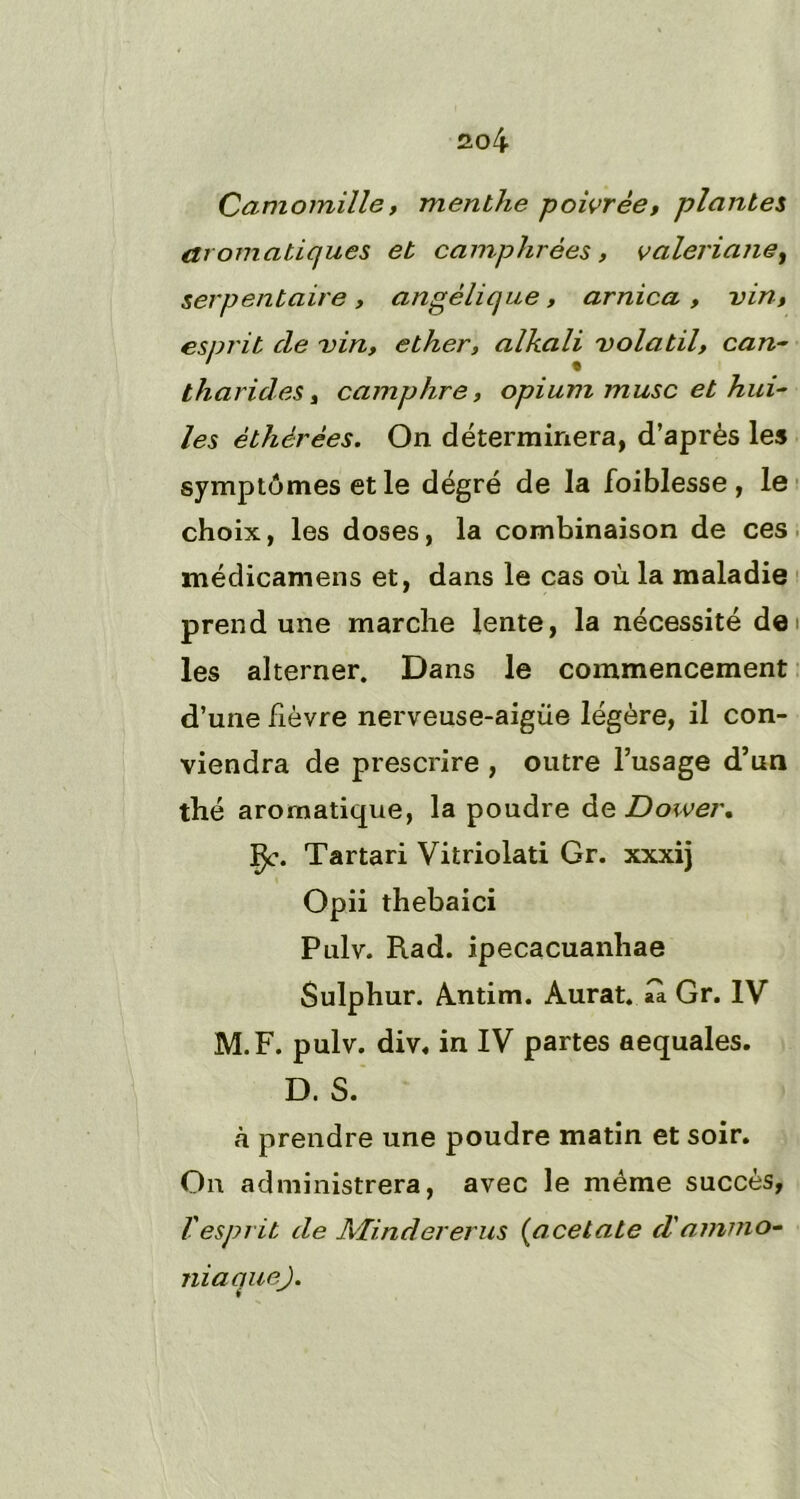 Camomille y menthe poivrée f plantes aromatiques et camphrées, valériane, serpentaire, angélique, arnica , vint esprit cle vin, ether, alkali volatil, can- tharides, camphre, opium musc et hui- les éthérées. On déterminera, d’après les symptômes et le dégré de la foiblesse , le choix, les doses, la combinaison de ces médicamens et, dans le cas où la maladie prend une marche lente, la nécessité de les alterner. Dans le commencement d’une fièvre nerveuse-aigue légère, il con- viendra de prescrire , outre l’usage d’un thé aromatique, la poudre de Dower. Çc. Tartari Vitriolati Gr. xxxij Opii thebaici Pulv. Rad. ipecacuanhae Sulphur. Antim. Aurat. aà Gr. IV M.F. pulv. div. in IV partes aequales. D. S. à prendre une poudre matin et soir. On administrera, avec le même succès, l'esprit de Mindererus (acetate d'ammo- niaque).