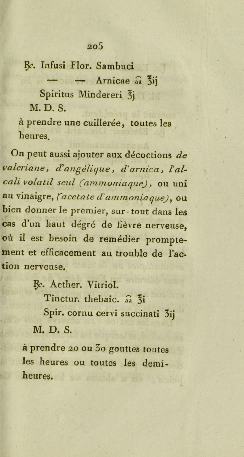 ao5 Çt*. Infusî Flor. Sambuci — — Arnicae aà *ij Spiritus Mindereri 5j M. D. S. à prendre une cuillerée, toutes les heures. On peut aussi ajouter aux décoctions de valériane, d'angélique, d'arnica, l'al- cali volatil seul (~ammoniaque), ou uni nu vinaigre, facetate d'ammoniaqueJy ou bien donner le premier, sur-tout dans les cas d’un haut dégré de fièvre nerveuse, où il est besoin de remédier prompte- ment et efficacement au trouble de l’ac- tion nerveuse, Çc. Aether. Vitriol. Tinctur. thebaic. ük %i Spir. cornu cervi succinati 3ij M. D. S. à prendre 20 ou 3o gouttes toutes les heures ou toutes les demi- heures.