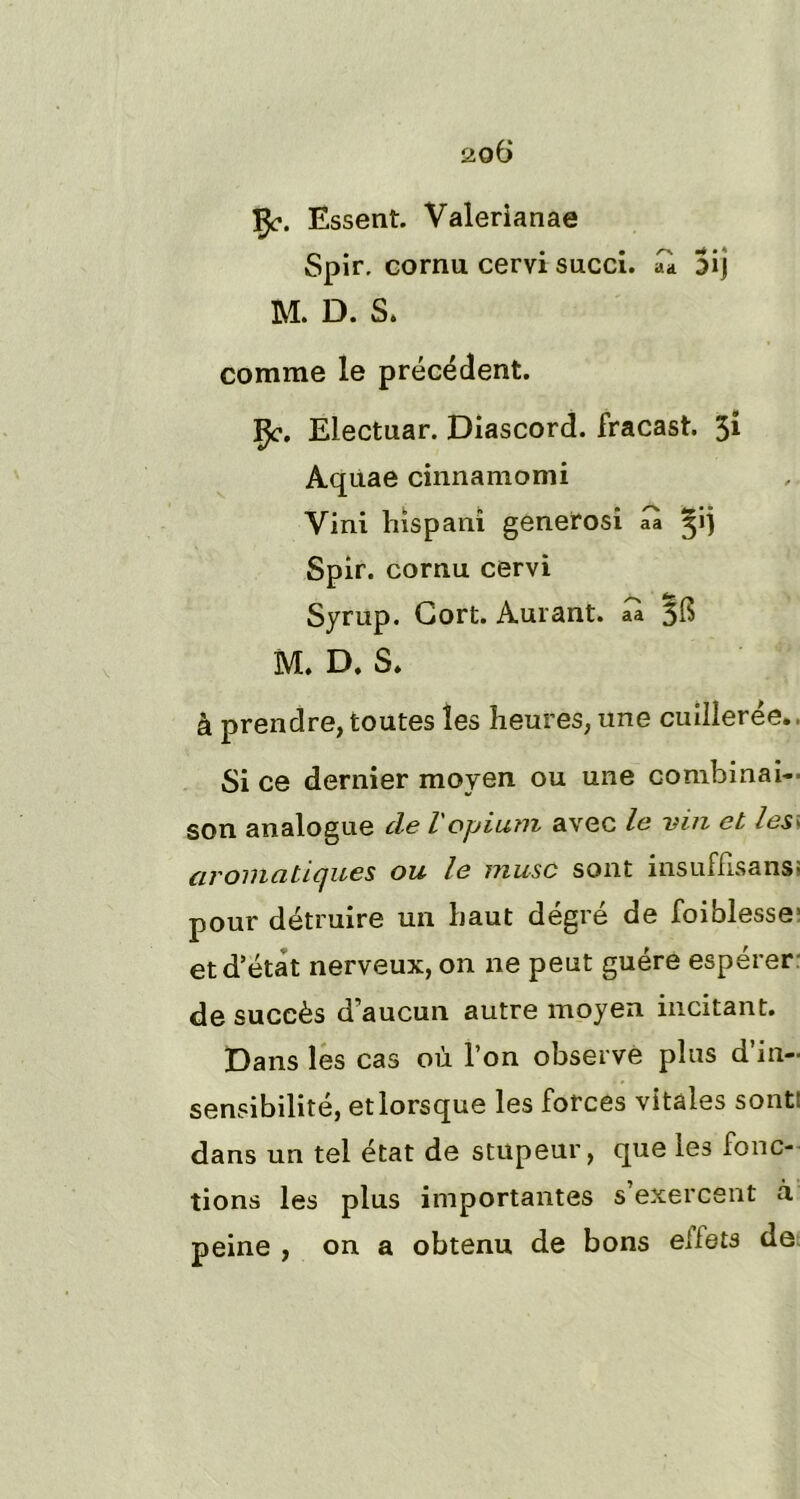 fy. Essent. Valerianae Spir, cornu cervi succi. aà 3ij M. D. S. comme le précédent. Çe. Electuar. Diascord. fracast. 31 Aqùae cinnamomi Yini hispanî generosi üa Spir. cornu cervi Syrup. Gort. Aurant. aa 5$ M. D. S. à prendre, toutes les heures, une cuillerée. Si ce dernier moyen ou une combinai- son analogue de l opium avec le vin et les> aromatiques ou le musc sont insuffisans- pour détruire un haut degré de foiblesse' et d’état nerveux, on ne peut guère espérer de succès d’aucun autre moyen incitant. Dans les cas où l’on observe plus d’in- sensibilité, et lorsque les forces vitales sont: dans un tel état de stupeur, que les fonc- tions les plus importantes s’exercent à peine , on a obtenu de bons ellets de