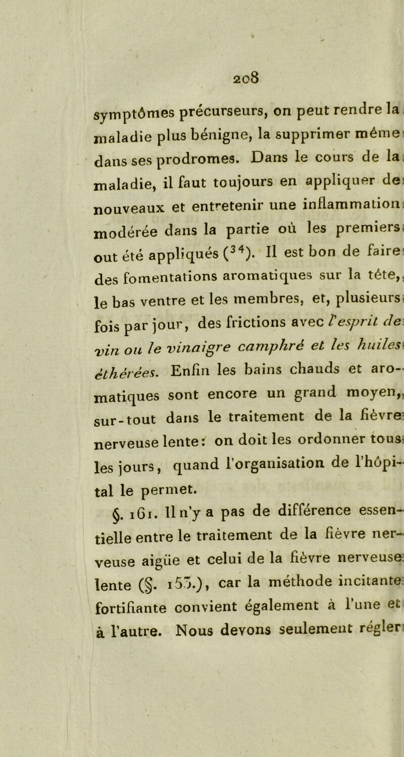 symptômes précurseurs, on peut rendre la maladie plus bénigne, la supprimer même dans ses prodromes. Dans le cours de la maladie, il faut toujours en appliquer de; nouveaux et entretenir une inflammation; modérée dans la partie où les premiers, out été appliqués (34). Il est bon de faire des fomentations aromatiques sur la tête, le bas ventre et les membres, et, plusieurs, fois par jour, des frictions avec l'esprit de vin ou le vinaigre camphré et les huilesy èthèrèes. Enfin les bains chauds et aro- matiques sont encore un grand moyen,, sur-tout dans le traitement de la fièvre: nerveuse lente î on doit les ordonner tous, les jours, quand l’organisation de l’hôpi- tal le permet. §. 161. Il n’y a pas de différence essen- tielle entre le traitement de la fièvre ner- veuse aigiie et celui de la fièvre nerveuse lente (§. i55.), car la méthode incitante fortifiante convient egalement à 1 une et à l’autre. Nous devons seulement régler