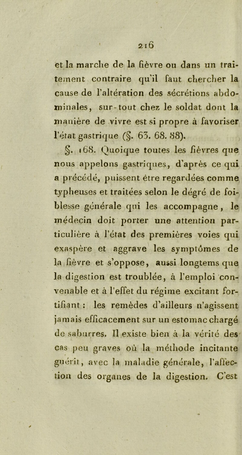 et la marche de la fièvre ou dans un trai- tement contraire qu’il faut chercher la cause de l’altération des sécrétions abdo- minales, sur-tout chez le soldat dont la manière de vivre est si propre à favoriser l’état gastrique (§. 63. 68. 88). §. 168. Quoique toutes les fièvres que nous appelons gastriques, d’après ce qui a précédé, puissent être regardées comme typheuses et traitées selon le dégré de foi- blesse générale qui les accompagne , le médecin doit porter une attention par- ticulière à l’état des premières voies qui exaspère et aggrave les symptômes de la fièvre et s’oppose, aussi longtems que la digestion est troublée, à l’emploi con- venable et à l'effet du régime excitant for- tifiant : les remèdes d’ailleurs n’agissent jamais efficacement sur un estomac chargé de saburres. Il existe bien à la vérité des cas peu graves où la méthode incitante guérit, avec la maladie générale, l’affec- tion des organes de la digestion. C’est