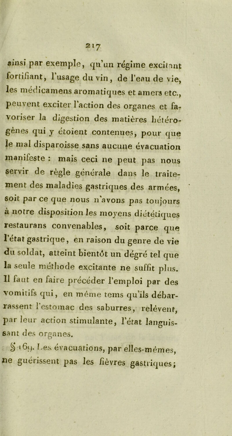 ainsi par exemple, qu’un régime excitant fortifiant, 1 usage du vin , de l’eau de vie, les niéd ica mens aromatiques et amers etc., peuvent exciter 1 action des organes et fa- voriser la digestion des matières ]jétéro- gènes qui y étoient contenues, pour que le mal disparoisse sans aucune évacuation manifeste : mais ceci ne peut pas nous servir de règle générale dans le traite- ment des maladies gastriques des armées, soit par ce que nous n'avons pas toujours à notre disposition les moyens diététiques restaurans convenables, soit parce que I état gastrique, en raison du genre de vie du soldat, atteint bientôt un dégré tel que la seule méthode excitante ne suffit plus. II faut en faire précéder l’emploi par des vomitifs qui, en même tems qu’ils débar- rassent 1 estomac des saburres, relèvent, par leur action stimulante, l’état languis- sant des organes. à* hes. évacuations, par elles-mêmes, ne guérissent pas les fièvres gastriques;