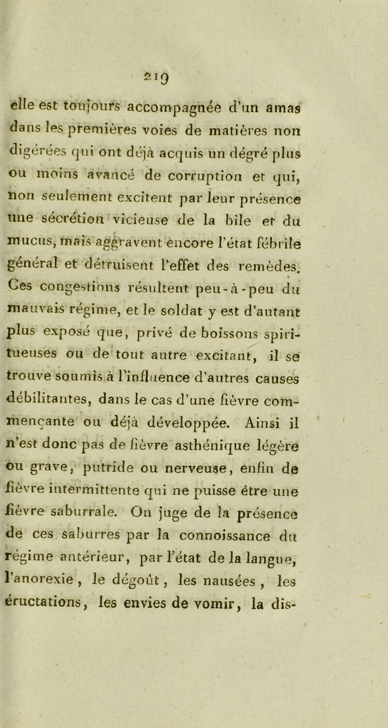 elle esc toujours accompagnée d’un amas dans les premières voies de matières non digérées qui ont déjà acquis un dégré plus ou moins avancé de corruption et qui, non seulement excitent par leur présence une sécrétion vicieuse de la bile et du mucus, mais aggravent encore l’état fébrile général et détruisent l’effet des remèdes. Ces congestions résultent peu-à-peu du mauvais régime, et le soldat y est d’autant plus exposé que, privé de boissons spin- tueuses ou de tout autre excitant, il se trouve soumis à l'influence d’autres causes débilitantes, dans le cas d’une fièvre com- mençante ou déjà développée. Ainsi il n’est donc pas de fièvre asthénique légère ou grave, putride ou nerveuse, enfin de fièvre intermittente qui ne puisse être une fièvre saburrale. On juge de la présence de ces saburres par la connoissance du régime antérieur, par Tétât de la langue, l’anorexie , le dégoût, les nausées , les éructations, les envies de vomir, la dis-