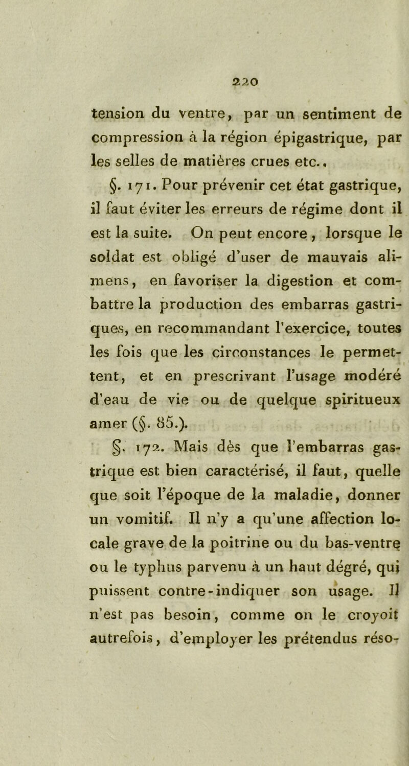 tension du ventre, par un sentiment de compression à la région épigastrique, par les selles de matières crues etc.. §. 171. Pour prévenir cet état gastrique, il faut éviter les erreurs de régime dont il est la suite. On peut encore , lorsque le soldat est obligé d’user de mauvais ali- mens, en favoriser la digestion et com- battre la production des embarras gastri- ques, en recommandant l’exercice, toutes les fois que les circonstances le permet- tent, et en prescrivant l’usage modéré d’eau de vie ou de quelque spiritueux amer (§. 85.). §. 172. Mais dès que l’embarras gas- trique est bien caractérisé, il faut, quelle que soit l’époque de la maladie, donner un vomitif. Il n’y a qu’une affection lo- cale grave de la poitrine ou du bas-ventre ou le typhus parvenu à un haut dégré, qui puissent contre-indiquer son usage. Il n’est pas besoin, comme on le croyoit autrefois, d’employer les prétendus réso-