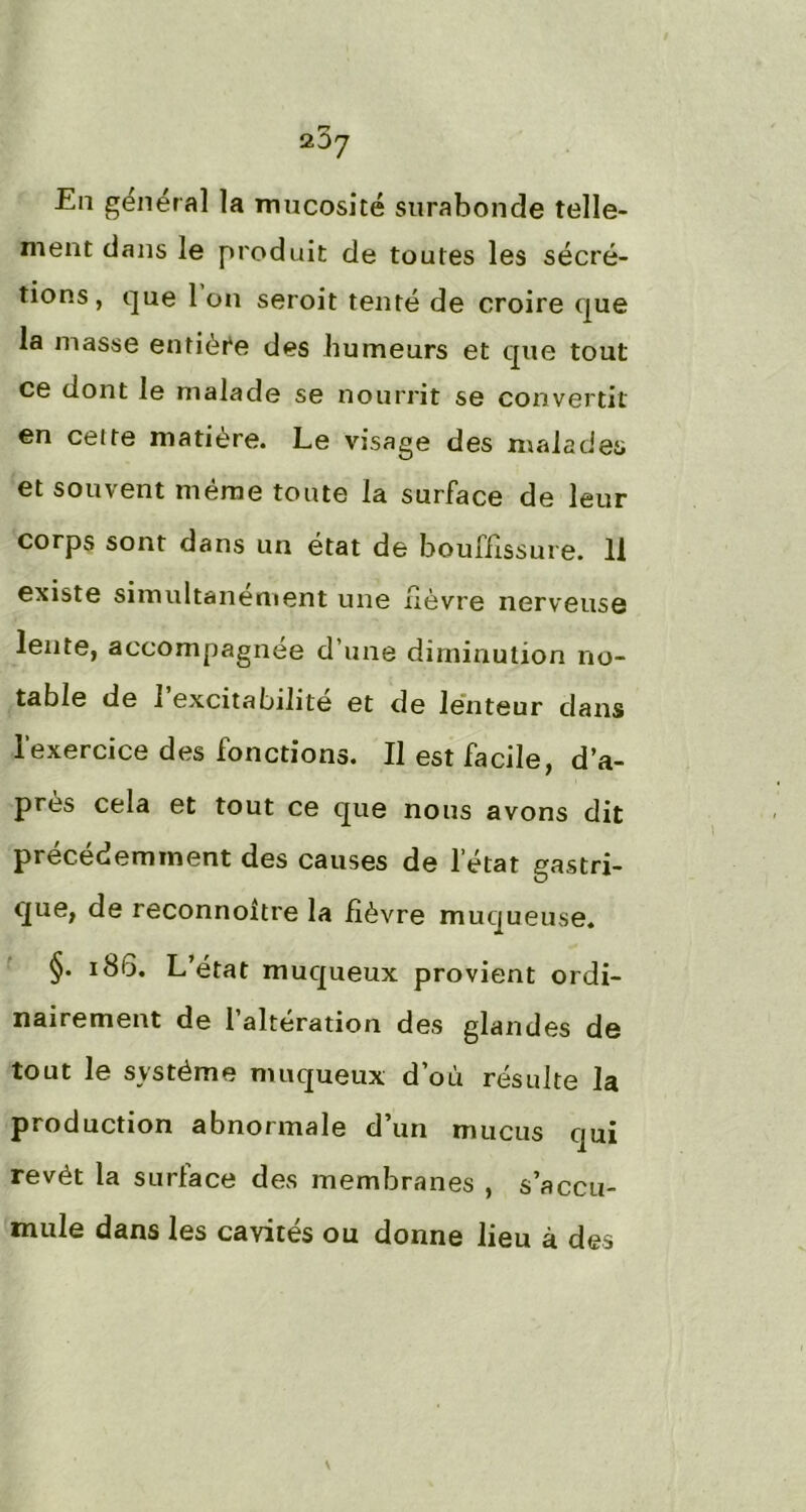 En général la mucosité surabonde telle- ment dans le produit de toutes les sécré- tions, que Ion seroit tenté de croire que la masse entière des humeurs et que tout ce dont le malade se nourrit se convertit en cette matière. Le visage des malades et souvent même toute la surface de leur corps sont dans un état de bouffissure. 11 existe simultanément une fièvre nerveuse lente, accompagnée d une diminution no- table de 1 excitabilité et de lenteur dans l'exercice des fonctions. Il est facile, d’a- près cela et tout ce que nous avons dit précédemment des causes de l’état gastri- que, de reconnoltre la fièvre muqueuse. §. 186. L’état muqueux provient ordi- nairement de l’altération des glandes de tout le système muqueux d’où résulte la production abnormale d’un mucus qui revêt la surface des membranes , s’accu- mule dans les cavités ou donne lieu à des