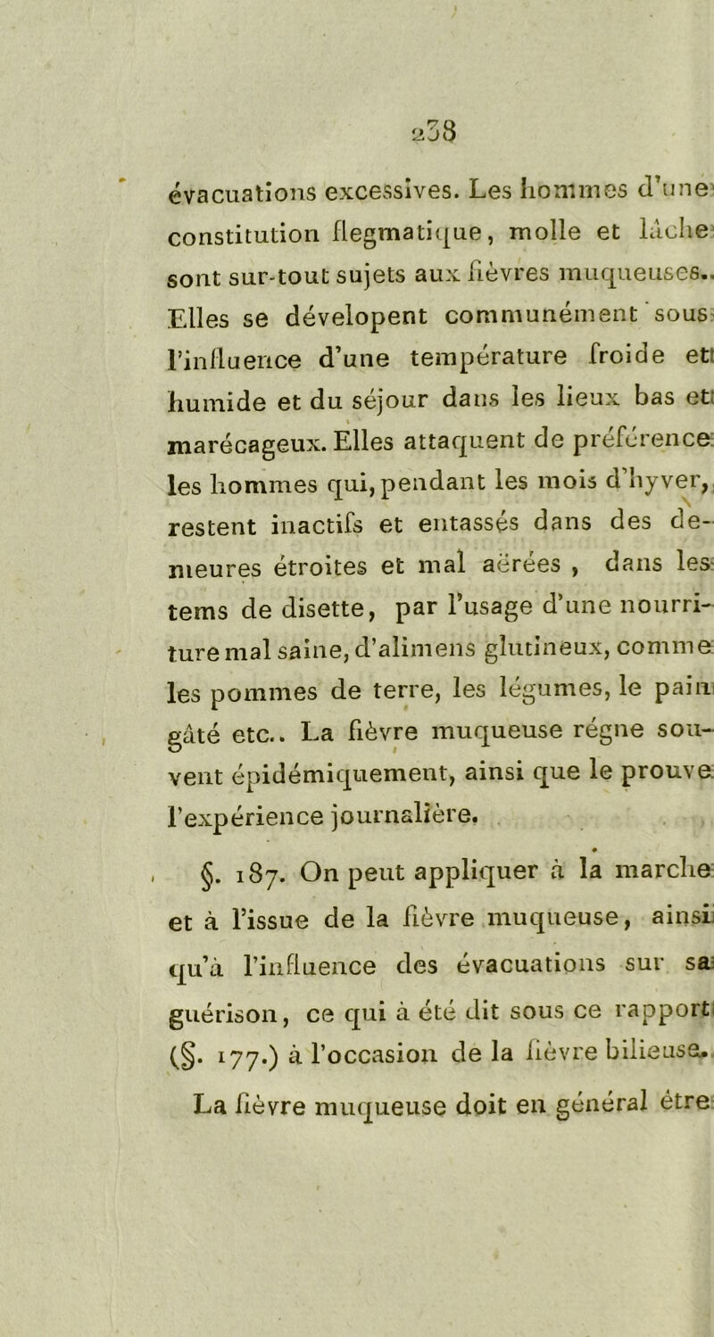 évacuations excessives. Les hommes d’une constitution flegmatique, molle et lâche sont sur-tout sujets aux fièvres muqueuses.. Elles se dévelopent communément sous l'influence d’une température froide ett humide et du séjour dans les lieux bas et: marécageux. Elles attaquent de préférence les hommes qui, pendant les mois d’îiyver, restent inactifs et entassés dans des de- meures étroites et mal aérées , dans les tems de disette, par l’usage d’une nourri- ture mal saine, d’alimens gîutineux, comme les pommes de terre, les légumes, le pain gâté etc.. La fièvre muqueuse régne sou- vent épidémiquement, ainsi que le prouve, l’expérience journalière. , §. 187. On peut appliquer à la marche et à l’issue de la fièvre muqueuse, ainsi: qu’à l’influence des évacuations sur sa: guérison, ce qui à été dit sous ce rapport (§• l77-) & l’occasion de la fièvre bilieuse. La fièvre muqueuse doit en général être