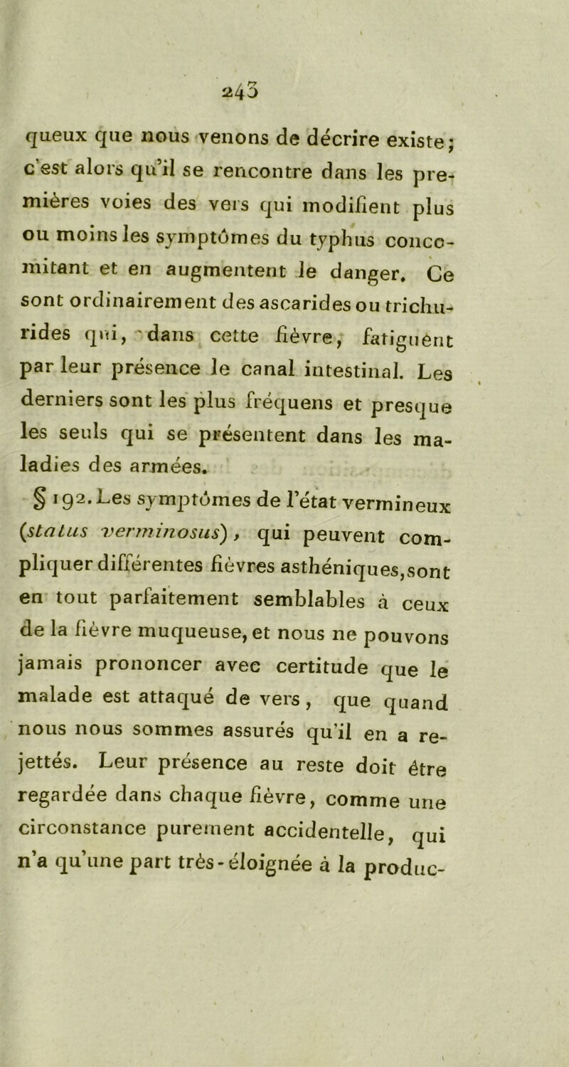 queux que nous venons de décrire existe; c’est alors qu’il se rencontre dans les pre- mières voies des vers qui modifient plus ou moins les symptômes du typhus conco- mitant et en augmentent le danger. Ce sont ordinairement des ascarides ou trichu- rides qui, 'dans cette fièvre, fatiguent par leur présence le canal intestinal. Les derniers sont les plus fréquens et presque les seuls qui se présentent dans les ma- ladies des armées. § 192. Les symptômes de l’état vermineux {status verminosus) , qui peuvent com- pliquer différentes fièvres asthéniques,sont en tout parfaitement semblables à ceux de la fièvre muqueuse, et nous ne pouvons jamais prononcer avec certitude que le malade est attaqué de vers, que quand nous nous sommes assurés qu'il en a re- jettés. Leur présence au reste doit être regardée dans chaque fièvre, comme une circonstance purement accidentelle, qui n’a qu’une part très-éloignée à la produc-