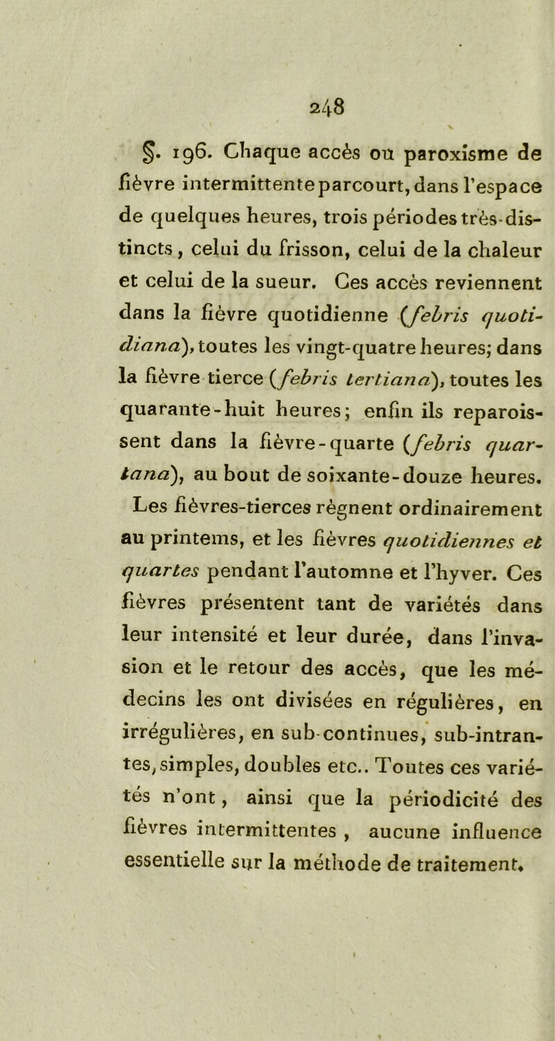 §. 196. Chaque accès ou paroxisme de fièvre intermittenteparcourt,dans l’espace de quelques heures, trois périodes très-dis- tincts , celui du frisson, celui de la chaleur et celui de la sueur. Ces accès reviennent dans la fièvre quotidienne (febris quoti- diana), toutes les vingt-quatre heures; dans la fièvre tierce (febris tertiand), toutes les quarante-huit heures; enfin ils reparois- sent dans la fièvre-quarte (febris quar- lana), au bout de soixante-douze heures. Les fièvres-tierces régnent ordinairement au printems, et les fièvres quotidiennes et quartes pendant l’automne et l’hyver. Ces fièvres présentent tant de variétés dans leur intensité et leur durée, dans l’inva- sion et le retour des accès, que les mé- decins les ont divisées en régulières, en irrégulières, en sub continues, sub-intran- tes, simples, doubles etc.. Toutes ces varié- tés n’ont, ainsi que la périodicité des fièvres intermittentes , aucune influence essentielle sur la méthode de traitement»