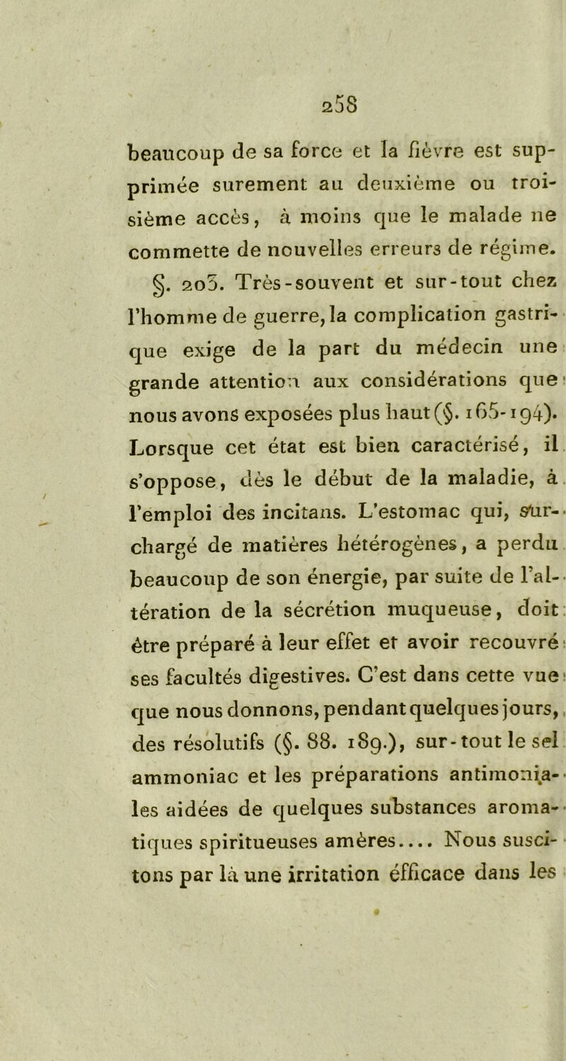 beaucoup de sa force et la fièvre est sup- primée sûrement au deuxième ou troi- sième accès, à moins que le malade ne commette de nouvelles erreurs de régime. §. 2o5. Très-souvent et sur-tout chez l’homme de guerre, la complication gastri- que exige de la part du médecin une grande attention aux considérations que nous avons exposées plus haut(§. 165*194). Lorsque cet état est bien caractérisé, il s’oppose, dès le début de la maladie, à l’emploi des incitans. L’estomac qui, ster-. chargé de matières hétérogènes, a perdu beaucoup de son énergie, par suite de l’al- tération de la sécrétion muqueuse, doit être préparé à leur effet et avoir recouvré ses facultés digestives. C’est dans cette vue que nous donnons, pendant quelques jours, des résolutifs (§. 88. 189.), sur-tout le sel ammoniac et les préparations antimonia- les aidées de quelques substances aroma- tiques spiritueuses amères.... Nous susci- tons par là une irritation éfficace dans les