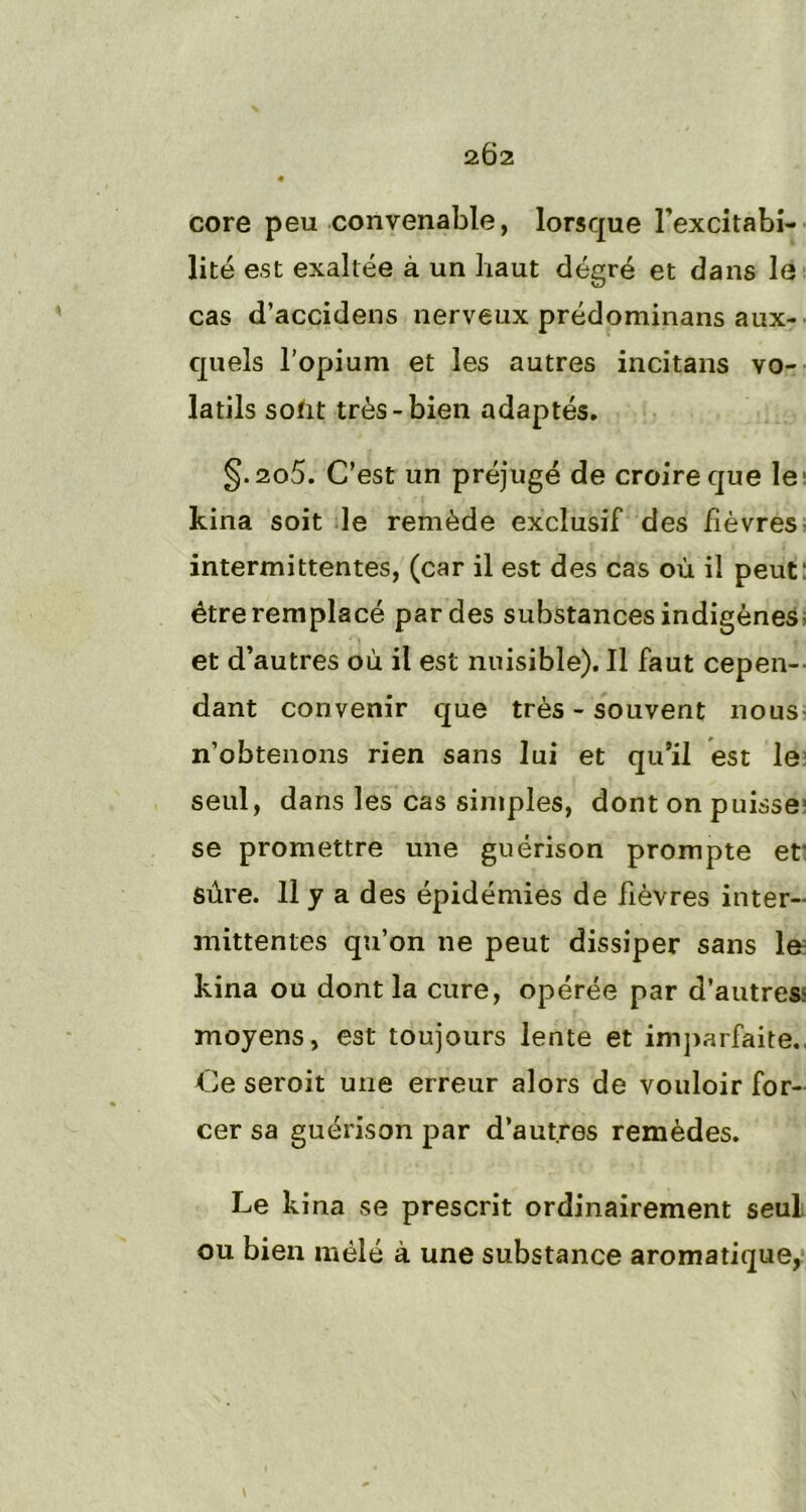 2Ô2 core peu convenable, lorsque l’excitabi- lité est exaltée à un baut degré et dans le cas d’accidens nerveux prédominans aux- quels l’opium et les autres incitans vo- latils sotit très-bien adaptés. §.2o5. C’est un préjugé de croire que le kina soit le remède exclusif des fièvres intermittentes, (car il est des cas où il peut- être remplacé par des substances indigènes* et d’autres où il est nuisible). Il faut cepen- dant convenir que très - souvent nous n’obtenons rien sans lui et qu’il est le seul, dans les cas simples, dont on puisse1 se promettre une guérison prompte ef sûre. 11 y a des épidémies de fièvres inter- inittentes qu’on ne peut dissiper sans 1& kina ou dont la cure, opérée par d'autres? moyens, est toujours lente et imparfaite., Ce seroit une erreur alors de vouloir for- cer sa guérison par d’autres remèdes. Le kina se prescrit ordinairement seul ou bien mêlé à une substance aromatique,