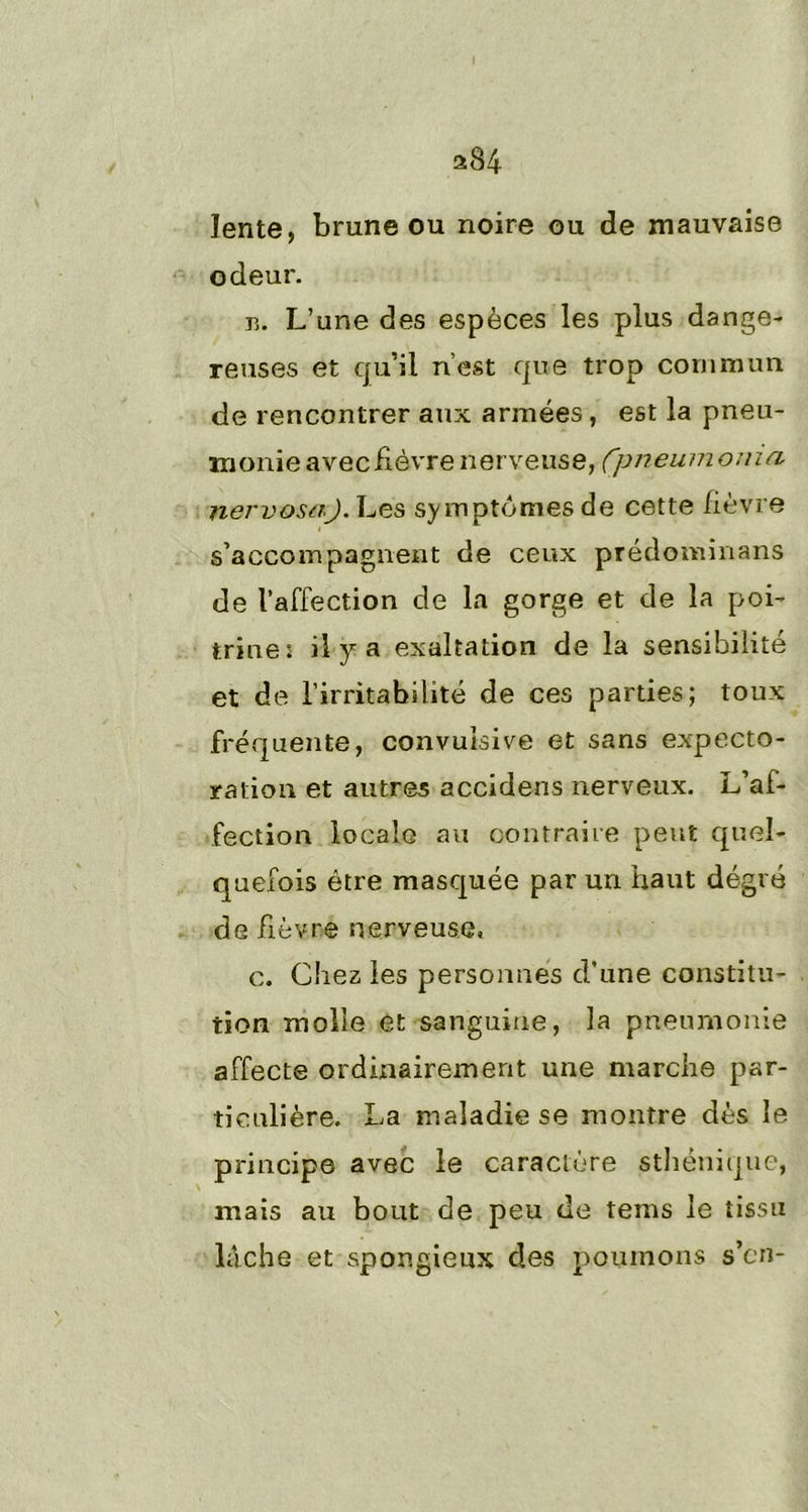 a84 lente, brune ou noire ou de mauvaise odeur. ts. L’une des espèces les plus da nge- reuses et qu’il n’est que trop commun de rencontrer aux années , est la pneu- monie avec fièvre nerveuse, fpneumonui nervosaj. Les symptômes de cette fièvre s’accompagnent de ceux prédominans de l’affection de la gorge et de la poi- trine: il y a exaltation de la sensibilité et de l’irritabilité de ces parties; toux fréquente, convulsive et sans expecto- ration et autres accidens nerveux. L’af- fection locale au contraire peut quel- quefois être masquée par un haut degré de fièvre nerveuse. c. Chez les personnes d’une constitu- tion molle et sanguine, la pneumonie affecte ordinairement une marche par- ticulière. La maladie se montre dès le principe avec le caractère sthénique, mais au bout de peu de tems le tissu lâche et spongieux des poumons s’en-