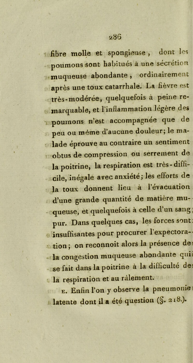 fibre molle et spongieuse , dont les poumons sont habitués à une sécrétion muqueuse abondante , ordinairement après une toux catarrhale. La fièvre est très - modérée, quelquefois à peine re- marquable, et l’inflammation légère des poumons n’est accompagnée que de peu ou même d aucune douleur, le ma- lade éprouve au contraire un sentiment obtus de compression ou serrement de la poitrine, la respiration est très-diffi- cile, inégale avec anxiété; les efforts de la toux donnent lieu à 1 évacuation d’une grande quantité de matière mu- queuse, et quelquefois à celle d’un sang; pur. Dans quelques cas, les forces sont insuffisantes pour procurer l’expectora- tion; on reconnoit alors la presence de; la congestion muqueuse abondante quii se fait dans la poitrine à la difficulté de; la respiration et au râlement. e. Enfin l’on y observe la pneumonie latente dont il a été question (§. ziS-)*